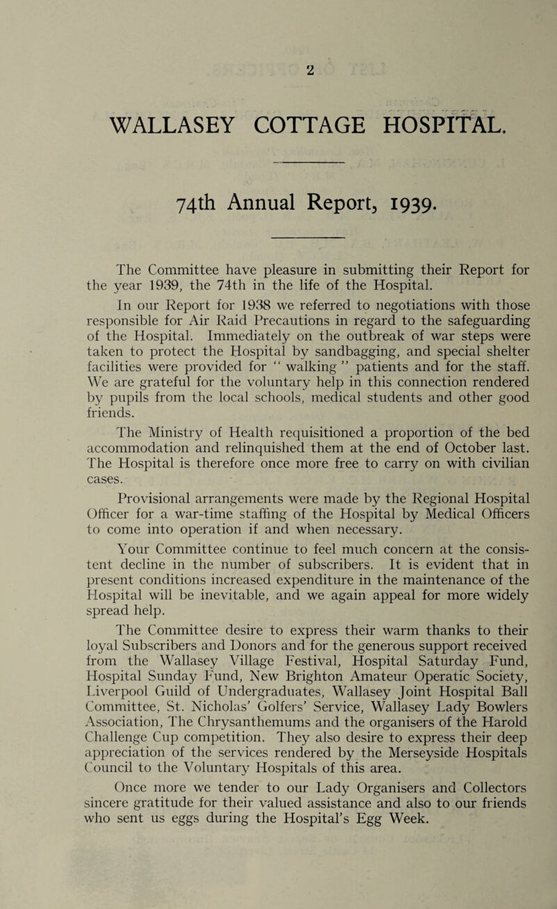 2 WALLASEY COTTAGE HOSPITAL. 74th Annual Report, 1939. The Committee have pleasure in submitting their Report for the year 1939, the 74tli in the life of the Hospital. In our Report for 1938 we referred to negotiations with those responsible for Air Raid Precautions in regard to the safeguarding of the Hospital. Immediately on the outbreak of war steps were taken to protect the Hospital by sandbagging, and special shelter facilities were provided for “ walking ” patients and for the staff. We are grateful for the voluntary help in this connection rendered by pupils from the local schools, medical students and other good friends. The Ministry of Health requisitioned a proportion of the bed accommodation and relinquished them at the end of October last. The Hospital is therefore once more free to carry on with civilian cases. Provisional arrangements were made by the Regional Hospital Officer for a war-time staffing of the Hospital by Medical Officers to come into operation if and when necessary. Your Committee continue to feel much concern at the consis¬ tent decline in the number of subscribers. It is evident that in present conditions increased expenditure in the maintenance of the Hospital will be inevitable, and we again appeal for more widely spread help. The Committee desire to express their warm thanks to their loyal Subscribers and Donors and for the generous support received from the Wallasey Village Festival, Hospital Saturday Fund, Hospital Sunday Fund, New Brighton Amateur Operatic Society, Liverpool Guild of Undergraduates, Wallasey Joint Hospital Ball Committee, St. Nicholas’ Golfers’ Service, Wallasey Lady Bowlers Association, The Chrysanthemums and the organisers of the Harold Challenge Cup competition. They also desire to express their deep appreciation of the services rendered by the Merseyside Hospitals Council to the Voluntary Hospitals of this area. Once more we tender to our Lady Organisers and Collectors sincere gratitude for their valued assistance and also to our friends who sent us eggs during the Hospital’s Egg Week.