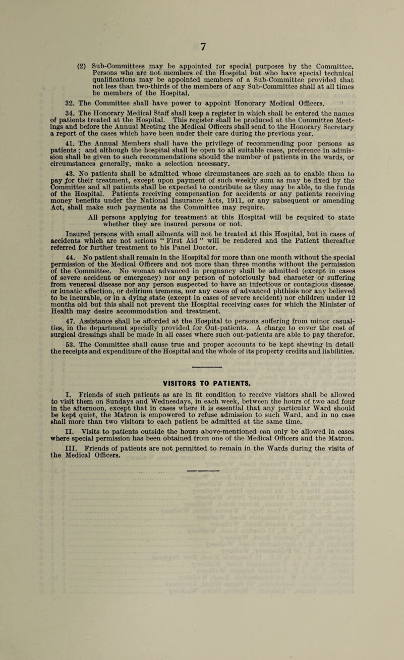 (2) Sub-Committees may be appointed tor special purposes by the Committee. Persons who are not members of the Hospital but who have special technical qualifications may be appointed members of a Sub-Committee provided that not less than two-thirds of the members of any Sub-Committee shall at all times be members of the Hospital. 32. The Committee shall have power to appoint Honorary Medical Officers. 34. The Honorary Medical Staff shall keep a register in which shall be entered the names of patients treated at the Hospital. This register shall be produced at the Committee Meet¬ ings and before the Annual Meeting the Medical Officers shall send to the Honorary Secretary a report of the cases which have been under their care during the previous year. 41. The Annual Members shall have the privilege of recommending poor persons as patients; and although the hospital shall be open to all suitable cases, preference in admis¬ sion shall be given to such recommendations should the number of patients in the wards, or circumstances generally, make a selection necessary. 43. No patients shall be admitted whose circumstances are such as to enable them to pay /or their treatment, except upon payment of such weekly sum as may be fixed by the Committee and all patients shall be expected to contribute as they may be able, to the funds of the Hospital. Patients receiving compensation for accidents or any patients receiving money benefits under the National Insurance Acts, 1911, or any subsequent or amending Act, shall make such payments as the Committee may require. All persons applying for treatment at this Hospital will be required to state whether they are insured persons or not. Insured persons with small ailments will not be treated at this Hospital, but in cases of accidents which are not serious “ First Aid ” will be rendered and the Patient thereafter referred for further treatment to his Panel Doctor. 44. No patient shall remain in the Hospital for more than one month without the special permission of the Medical Officers and not more than three months without the permission of the Committee. No woman advanced in pregnancy shall be admitted (except in cases of severe accident or emergency) nor any person of notoriously bad character or suffering from venereal disease nor any person suspected to have an infectious or contagious disease, or lunatic affection, or delirium tremens, nor any cases of advanced phthisis nor any believed to be incurable, or in a dying state (except in cases of severe accident) nor children under 12 months old but this shall not prevent the Hospital receiving cases for which the Minister of Health may desire accommodation and treatment. 47. Assistance shall be afforded at the Hospital to persons suffering from minor casual¬ ties, in the department specially provided for Out-patients. A charge to cover the cost of surgical dressings shall be made in all cases where such out-patients are able to pay therefor. 53. The Committee shall cause true and proper accounts to be kept shewing in detail the receipts and expenditure of the Hospital and the whole of its property credits and liabilities. VISITORS TO PATIENTS. I. Friends of such patients as are in fit condition to receive visitors shall be allowed to visit them on Sundays and Wednesdays, in each week, between the hours of two and four in the afternoon, except that in cases where it is essential that any particular Ward should be kept quiet, the Matron is empowered to refuse admission to such Ward, and in no case shall more than two visitors to each patient be admitted at the same time. II. Visits to patients outside the hours above-mentioned can only be allowed in cases where special permission has been obtained, from one of the Medical Officers and the Matron. III. Friends of patients are not permitted to remain in the Wards during the visits of the Medical Officers.