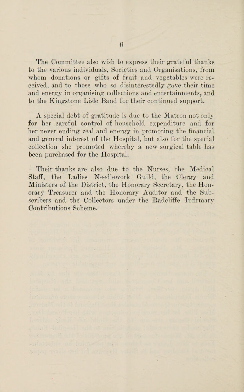 The Committee also wish to express their grateful thanks to the various individuals, Societies and Organisations, from whom donations or gifts of fruit and vegetables were re¬ ceived, and to those who so disinterestedly gave their time and energy in organising collections and entertainments, and to the Kingstone Lisle Band for their continued support. A special debt of gratitude is due to the Matron not only for her careful control of household expenditure and for her never ending zeal and energy in promoting the financial and general interest of the Hospital, but also for the special collection she promoted, whereby a new surgical table has been purchased for the Hospital. Their thanks are also due to the Nurses, the Medical Staff, the Ladies Needlework Guild, the Clergy and Ministers of the District, the Honorary Secretary, the Hon¬ orary Treasurer and the Honorary Auditor and the Sub¬ scribers and the Collectors under the Badcliffe Infirmary Contributions Scheme.