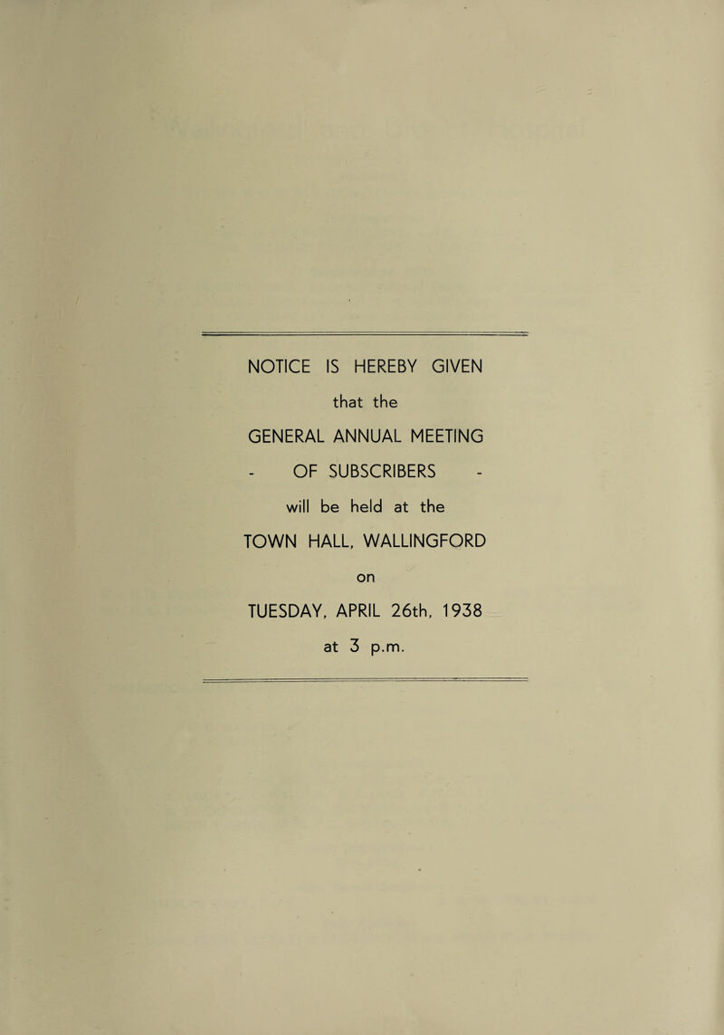 NOTICE IS HEREBY GIVEN that the GENERAL ANNUAL MEETING OF SUBSCRIBERS will be held at the TOWN HALL, WALLINGFORD on TUESDAY, APRIL 26th, 1938