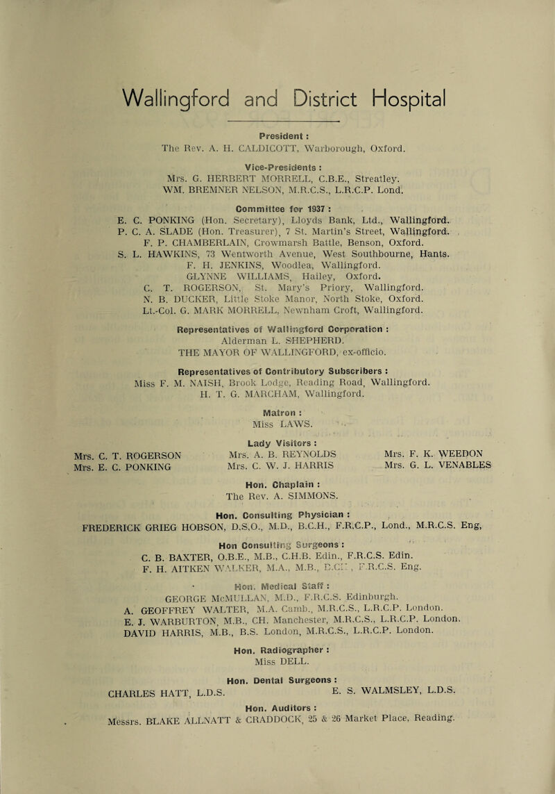 Wallingford and District Hospita President : The Rev. A. IL CALDICOTT, Warborough, Oxford. Vice-Presidents : Mrs. G. HERBERT MORRELL, C.B.E., Streatley. WM. BREMNER NELSON, M.R.C.S., L.R.C.P. Lond. Committee for 1937 : E. C. PONKING (Hon. Secretary), Lloyds Bank, Ltd., Wallingford. P. C. A. SLADE (Hon. Treasurer), 7 St. Martin’s Street, Wallingford. . F. P. CHAMBERLAIN, Crowmarsh Battle, Benson, Oxford. S. L. HAWKINS, 73 Wentworth Avenue, West Southbourne, Hants. F. H. JENKINS, Woodlea, Wallingford. GLYNNE WILLIAMS, Hailey, Oxford. C. T. ROGERSON, St. Mary’s Priory, Wallingford. N. B. DUGKER, Little Stoke Manor, North Stoke, Oxford. Lt.-Col. G. MARK MORRELL, Newnham Croft, Wallingford. Representatives of Wallingford Corporation : Alderman L. SHEPHERD. THE MAYOR OF WALLINGFORD, ex-officio. Representatives of Contributory Subscribers : Miss F. M. NAISH, Brook Lodge, Reading Road, Wallingford. H. T. G. MARCHAM, Wallingford. Matron : Miss LAWS. Lady Visitors : Mrs. C. T. ROGERSON Mrs. A. B. REYNOLDS Mrs. F. K. WEEDON Mrs. E. C. PONKING Mrs. C. W. J. HARRIS Mrs. G. L. VENABLES Hon. Chaplain : The Rev. A. SIMMONS. Hon. Consulting Physician : FREDERICK GRIEG HOBSON, D.S,0., M.D., B.C.H., F.R.C.P., Lond., M.R.C.S. Eng, Hon Con suiting Surgeons : C. B. BAXTER, O.B.E., M.B., C.H.B. Edin., F.R.C.S. Edin. F. H. AITKEN WALKER, M.A., M.B., ' D.CII , F.R.C.S. Eng. Hon. Medical Staff : GEORGE McMULLAN, M.D., F.R.C.S. Edinburgh. A. GEOFFREY WALTER, M.A. Camb., M.R.C.S., L.R.C.P. London. E. J. WARBURTON, M.B., CH. Manchester, M.R.C.S., L.R.C.P. London. DAVID HARRIS, M.B., B.S. London, M.R.C.S., L.R.C.P. London. Hon. Radiographer : Miss DELL. Hon. Dental Surgeons: CHARLES HATT, L.D.S. E. S. WALMSLEY, L.D.S. Hon. Auditors ; Messrs. BLAKE ALLNATT & CRADDOCK, 25 & 26 Market Place, Reading.