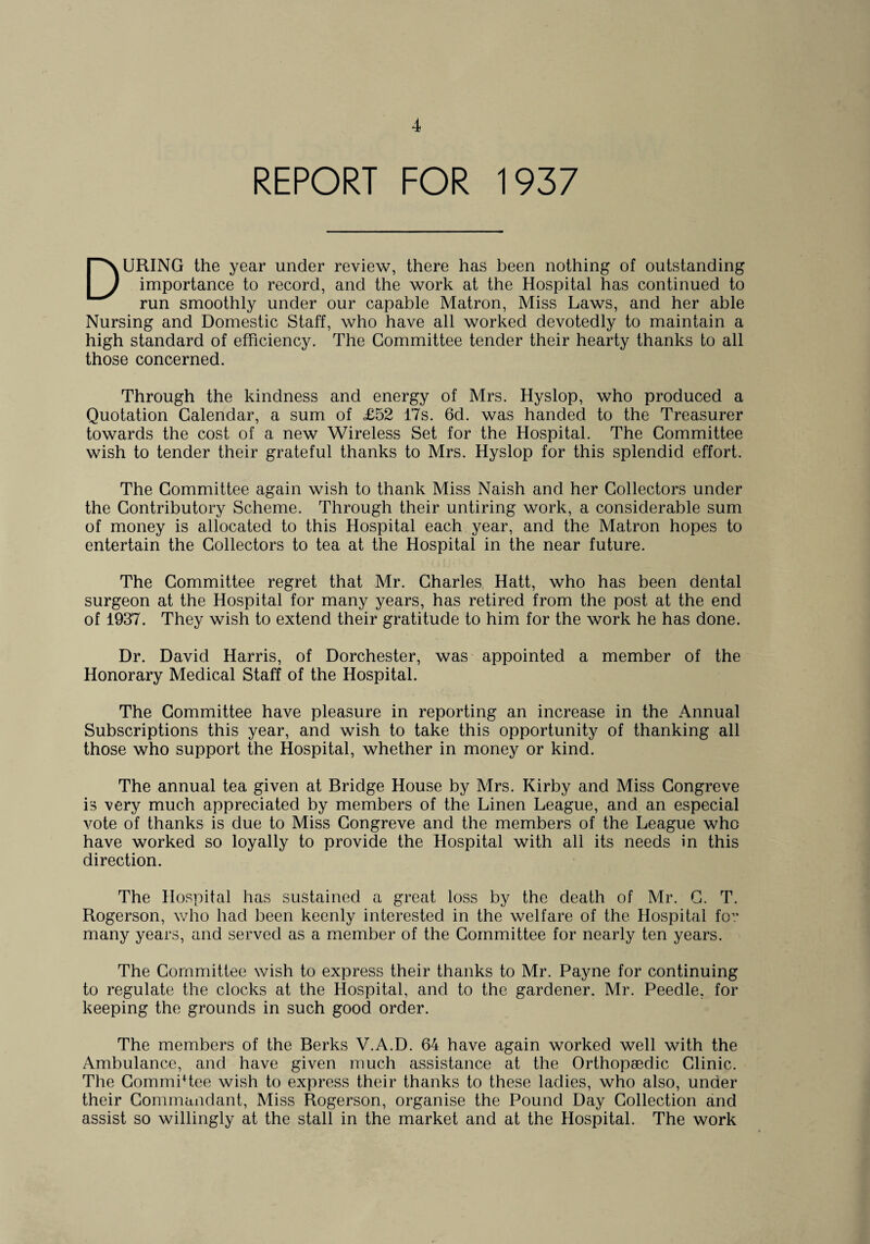 REPORT FOR 1937 DURING the year under review, there has been nothing of outstanding importance to record, and the work at the Hospital has continued to run smoothly under our capable Matron, Miss Laws, and her able Nursing and Domestic Staff, who have all worked devotedly to maintain a high standard of efficiency. The Committee tender their hearty thanks to all those concerned. Through the kindness and energy of Mrs. Hyslop, who produced a Quotation Calendar, a sum of £52 17s. 6d. was handed to the Treasurer towards the cost of a new Wireless Set for the Hospital. The Committee wish to tender their grateful thanks to Mrs. Hyslop for this splendid effort. The Committee again wish to thank Miss Naish and her Collectors under the Contributory Scheme. Through their untiring work, a considerable sum of money is allocated to this Hospital each year, and the Matron hopes to entertain the Collectors to tea at the Hospital in the near future. The Committee regret that Mr. Charles Hatt, who has been dental surgeon at the Hospital for many years, has retired from the post at the end of 1937. They wish to extend their gratitude to him for the work he has done. Dr. David Harris, of Dorchester, was appointed a member of the Honorary Medical Staff of the Hospital. The Committee have pleasure in reporting an increase in the Annual Subscriptions this year, and wish to take this opportunity of thanking all those who support the Hospital, whether in money or kind. The annual tea given at Bridge House by Mrs. Kirby and Miss Congreve is very much appreciated by members of the Linen League, and an especial vote of thanks is due to Miss Congreve and the members of the League who have worked so loyally to provide the Hospital with all its needs in this direction. The Hospital has sustained a great loss by the death of Mr. C. T. Rogerson, who had been keenly interested in the welfare of the Hospital fo^ many years, and served as a member of the Committee for nearly ten years. The Committee wish to express their thanks to Mr. Payne for continuing to regulate the clocks at the Hospital, and to the gardener. Mr. Peedle, for keeping the grounds in such good order. The members of the Berks V.A.D. 64 have again worked well with the Ambulance, and have given much assistance at the Orthopaedic Clinic. The CommiRee wish to express their thanks to these ladies, who also, under their Commandant, Miss Rogerson, organise the Pound Day Collection and assist so willingly at the stall in the market and at the Hospital. The work