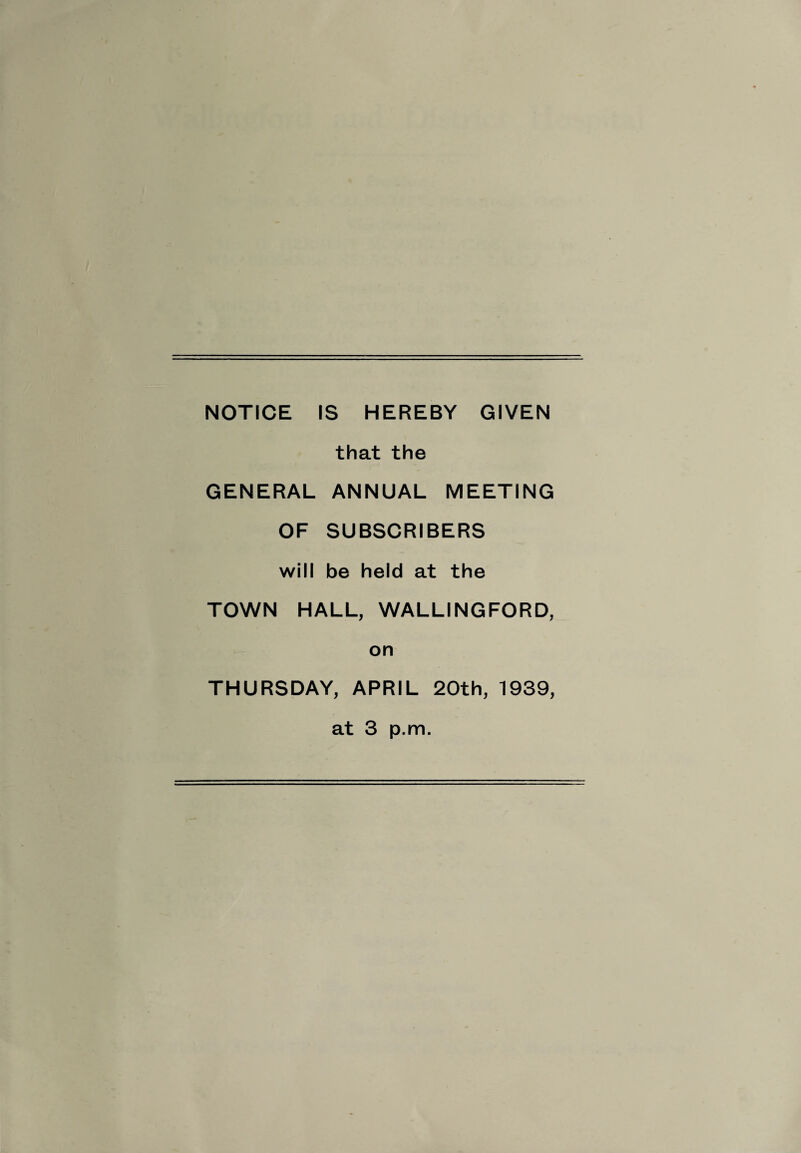 NOTICE IS HEREBY GIVEN that the GENERAL ANNUAL MEETING OF SUBSCRIBERS will be held at the TOWN HALL, WALLINGFORD, on THURSDAY, APRIL 20th, 1939, at 3 p.m.