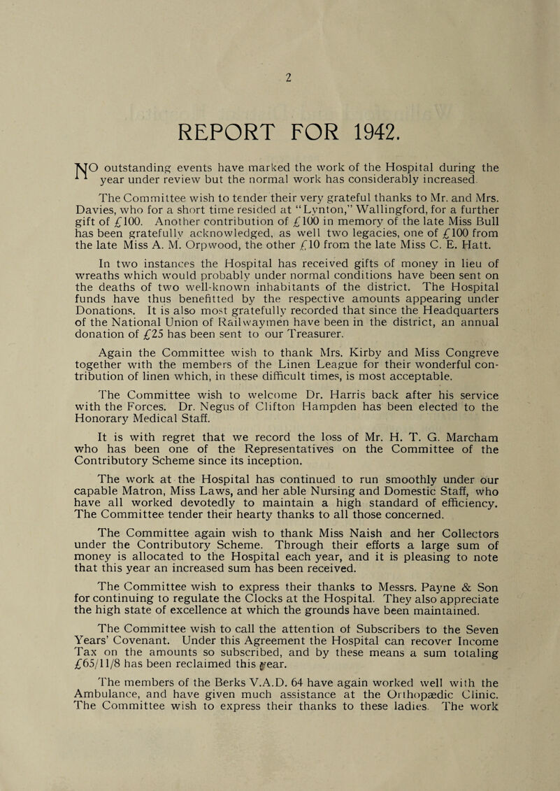 REPORT FOR 1942. TsJO outstanding events have marked the work of the Hospital during the ^ year under review but the normal work has considerably increased. The Committee wish to tender their very grateful thanks to Mr. and Mrs. Davies, who for a short time resided at “Lynton,” Wallingford, for a further gift of £100. Another contribution of £100 in memory of the late Miss Bull has been gratefully acknowledged, as well two legacies, one of £100 from the late Miss A. M. Orpwood, the other £10 from the late Miss C. E. Hatt. In two instances the Hospital has received gifts of money in lieu of wreaths which would probably under normal conditions have been sent on the deaths of two well-known inhabitants of the district. The Hospital funds have thus benefitted by the respective amounts appearing under Donations. It is also most gratefully recorded that since the Headquarters of the National Union of Railwaymen have been in the district, an annual donation of £25 has been sent to our Treasurer. Again the Committee wish to thank Mrs. Kirby and Miss Congreve together with the members of the Linen League for their wonderful con¬ tribution of linen which, in these difficult times, is most acceptable. The Committee wish to welcome Dr. Harris back after his service with the Forces. Dr. Negus of Clifton Hampden has been elected to the Honorary Medical Staff. It is with regret that we record the loss of Mr. H. T. G. Marcham who has been one of the Representatives on the Committee of the Contributory Scheme since its inception. The work at the Hospital has continued to run smoothly under our capable Matron, Miss Laws, and her able Nursing and Domestic Staff, who have all worked devotedly to maintain a high standard of efficiency. The Committee tender their hearty thanks to all those concerned. The Committee again wish to thank Miss Naish and her Collectors under the Contributory Scheme. Through their efforts a large sum of money is allocated to the Hospital each year, and it is pleasing to note that this year an increased sum has been received. The Committee wish to express their thanks to Messrs. Payne & Son for continuing to regulate the Clocks at the Hospital. They also appreciate the high state of excellence at which the grounds have been maintained. The Committee wish to call the attention of Subscribers to the Seven Years’ Covenant. Under this Agreement the Hospital can recover Income Tax on the amounts so subscribed, and by these means a sum totaling £65/11/8 has been reclaimed this ^ear. The members of the Berks V.A.D. 64 have again worked well with the Ambulance, and have given much assistance at the Orthopaedic Clinic. The Committee wish to express their thanks to these ladies. The work