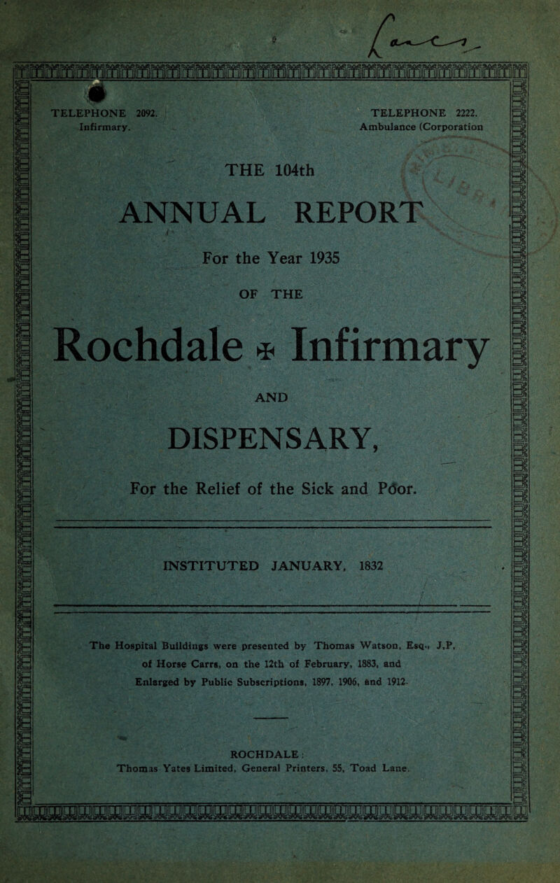 # TELEPHONE 2092. Infirmary. TELEPHONE 2222. Ambulance (Corporation THE 104th ANNUAL REPORT For the Year 1935 OF THE Rochdale * Infirmary AND DISPENSARY, For the Relief of the Sick and Ptfor. INSTITUTED JANUARY, 1832 The Hospital Buildings were presented by Thomas Watson, Esq., J,P, of Horse Carrs, on the 12th of February, 1883, and Enlarged by Public Subscriptions, 1897, 1906, and 1912- ROCHDALE : Thomas Yates Limited, General Printers, 55, Toad Lane.