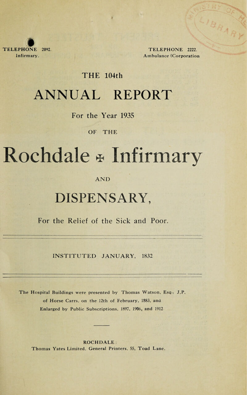 TELEPHONE 2092. Infirmary. TELEPHONE 2222. Ambulance (Corporation THE 104th ANNUAL REPORT For the Year 1935 OF THE Rochdale * Infirmary AND DISPENSARY, For the Relief of the Sick and Poor. INSTITUTED JANUARY, 1832 The Hospital Buildings were presented by Thomas Watson, Esq-, J,P, of Horse Carrs, on the 12th of February, 1883, and Enlarged by Public Subscriptions, 1897, 1906, and 1912 ROCHDALE . Thomas Yates Limited, General Printers, 55, Toad Lane.