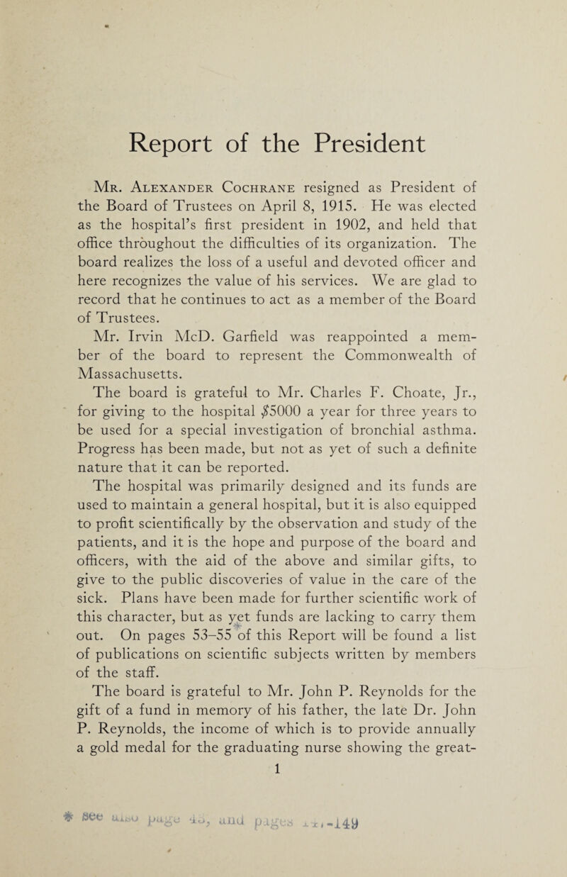 Mr. Alexander Cochrane resigned as President of the Board of Trustees on April 8, 1915. He was elected as the hospital’s first president in 1902, and held that office throughout the difficulties of its organization. The board realizes the loss of a useful and devoted officer and here recognizes the value of his services. We are glad to record that he continues to act as a member of the Board of Trustees. Mr. Irvin McD. Garfield was reappointed a mem¬ ber of the board to represent the Commonwealth of Massachusetts. The board is grateful to Mr. Charles F. Choate, Jr., for giving to the hospital $5000 a year for three years to be used for a special investigation of bronchial asthma. Progress has been made, but not as yet of such a definite nature that it can be reported. The hospital was primarily designed and its funds are used to maintain a general hospital, but it is also equipped to profit scientifically by the observation and study of the patients, and it is the hope and purpose of the board and officers, with the aid of the above and similar gifts, to give to the public discoveries of value in the care of the sick. Plans have been made for further scientific work of this character, but as yet funds are lacking to carry them out. On pages 53-55 of this Report will be found a list of publications on scientific subjects written by members of the staff. The board is grateful to Mr. John P. Reynolds for the gift of a fund in memory of his father, the late Dr. John P. Reynolds, the income of which is to provide annually a gold medal for the graduating nurse showing the great- 1 # Uiia p* 4b, and
