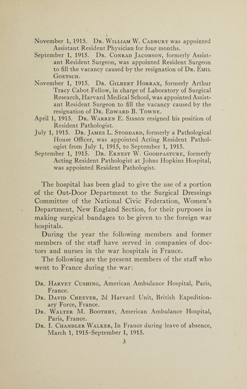 November 1, 1915. Dr. William W. Cadbury was appointed Assistant Resident Physician for four months. September 1, 1915. Dr. Conrad Jacobson, formerly Assist¬ ant Resident Surgeon, was appointed Resident Surgeon to fill the vacancy caused by the resignation of Dr. Emil Goetsch. November 1, 1915. Dr. Gilbert Horrax, formerly Arthur Tracy Cabot Fellow, in charge of Laboratory of Surgical Research, Harvard Medical School, was appointed Assist¬ ant Resident Surgeon to fill the vacancy caused by the resignation of Dr. Edward B. Towne. April 1, 1915. Dr. Warren E. Sisson resigned his position of Resident Pathologist. July 1, 1915. Dr. James L. Stoddard, formerly a Pathological House Officer, was appointed Acting Resident Pathol¬ ogist from July 1, 1915, to September 1, 1915. September 1, 1915. Dr. Ernest W. Goodpasture, formerly Acting Resident Pathologist at Johns Hopkins Hospital, was appointed Resident Pathologist. The hospital has been glad to give the use of a portion of the Out-Door Department to the Surgical Dressings Committee of the National Civic Federation, Women’s Department, New England Section, for their purposes in making surgical bandages to be given to the foreign war hospitals. During the year the following members and former members of the staff have served in companies of doc¬ tors and nurses in the war hospitals in France. The following are the present members of the staff who went to France during the war: Dr. Harvey Cushing, American Ambulance Hospital, Paris, France. Dr. David Cheever, 2d Harvard Unit, British Expedition¬ ary Force, France. Dr. Walter M. Boothby, American Ambulance Hospital, Paris, France. Dr. I. Chandler Walker, In France during leave of absence, March 1, 1915-September 1, 1915.
