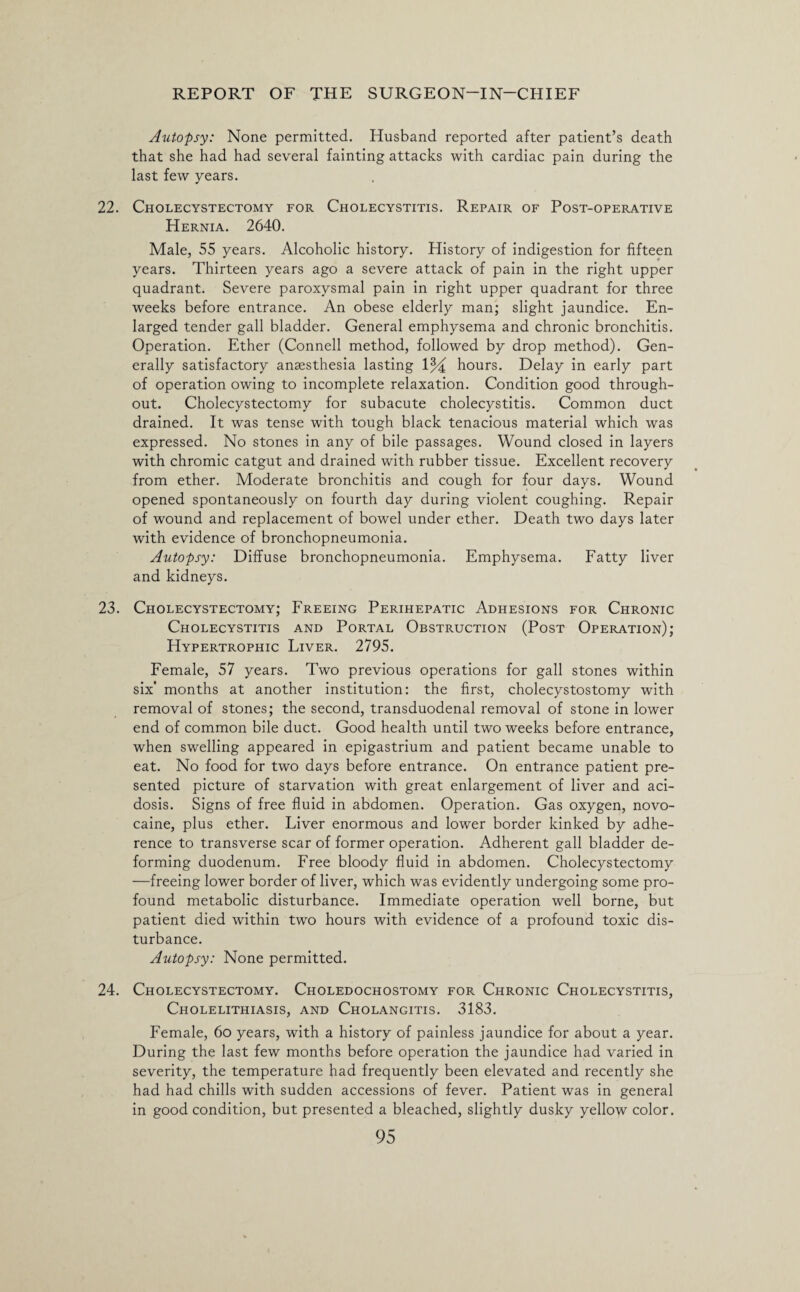 Autopsy: None permitted. Husband reported after patient’s death that she had had several fainting attacks with cardiac pain during the last few years. 22. Cholecystectomy for Cholecystitis. Repair of Post-operative Hernia. 2640. Male, 55 years. Alcoholic history. History of indigestion for fifteen years. Thirteen years ago a severe attack of pain in the right upper quadrant. Severe paroxysmal pain in right upper quadrant for three weeks before entrance. An obese elderly man; slight jaundice. En¬ larged tender gall bladder. General emphysema and chronic bronchitis. Operation. Ether (Connell method, followed by drop method). Gen¬ erally satisfactory anaesthesia lasting 1% hours. Delay in early part of operation owing to incomplete relaxation. Condition good through¬ out. Cholecystectomy for subacute cholecystitis. Common duct drained. It was tense with tough black tenacious material which was expressed. No stones in any of bile passages. Wound closed in layers with chromic catgut and drained with rubber tissue. Excellent recovery from ether. Moderate bronchitis and cough for four days. Wound opened spontaneously on fourth day during violent coughing. Repair of wound and replacement of bowel under ether. Death two days later with evidence of bronchopneumonia. Autopsy: Diffuse bronchopneumonia. Emphysema. Fatty liver and kidneys. 23. Cholecystectomy; Freeing Perihepatic Adhesions for Chronic Cholecystitis and Portal Obstruction (Post Operation); Hypertrophic Liver. 2795. Female, 57 years. Two previous operations for gall stones within six* months at another institution: the first, cholecystostomy with removal of stones; the second, transduodenal removal of stone in lower end of common bile duct. Good health until two weeks before entrance, when swelling appeared in epigastrium and patient became unable to eat. No food for two days before entrance. On entrance patient pre¬ sented picture of starvation with great enlargement of liver and aci¬ dosis. Signs of free fluid in abdomen. Operation. Gas oxygen, novo- caine, plus ether. Liver enormous and lower border kinked by adhe¬ rence to transverse scar of former operation. Adherent gall bladder de¬ forming duodenum. Free bloody fluid in abdomen. Cholecystectomy —freeing lower border of liver, which was evidently undergoing some pro¬ found metabolic disturbance. Immediate operation well borne, but patient died within two hours with evidence of a profound toxic dis¬ turbance. Autopsy: None permitted. 24. Cholecystectomy. Choledochostomy for Chronic Cholecystitis, Cholelithiasis, and Cholangitis. 3183. Female, 6o years, with a history of painless jaundice for about a year. During the last few months before operation the jaundice had varied in severity, the temperature had frequently been elevated and recently she had had chills with sudden accessions of fever. Patient was in general in good condition, but presented a bleached, slightly dusky yellow color.