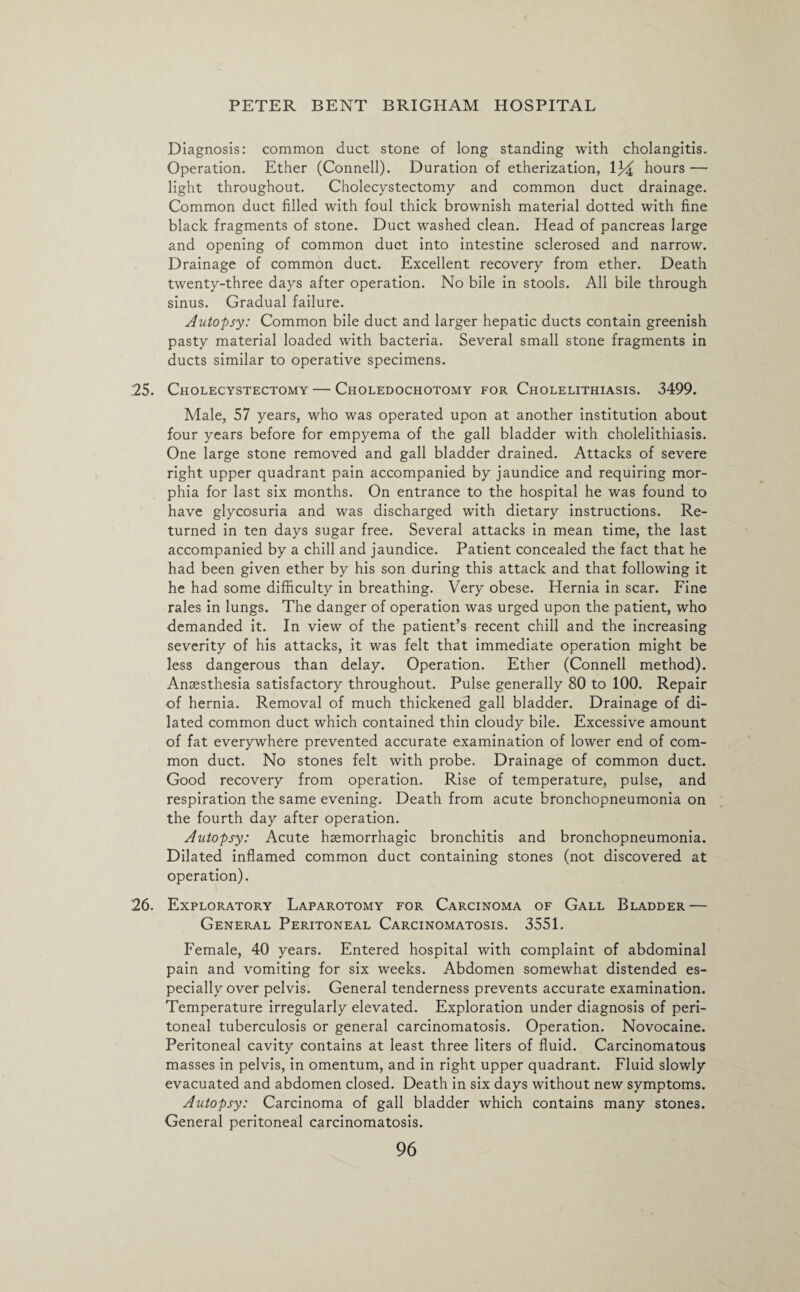 Diagnosis: common duct stone of long standing with cholangitis. Operation. Ether (Connell). Duration of etherization, V/i hours — light throughout. Cholecystectomy and common duct drainage. Common duct filled with foul thick brownish material dotted with fine black fragments of stone. Duct washed clean. Head of pancreas large and opening of common duct into intestine sclerosed and narrow. Drainage of common duct. Excellent recovery from ether. Death twenty-three days after operation. No bile in stools. All bile through sinus. Gradual failure. Autopsy: Common bile duct and larger hepatic ducts contain greenish pasty material loaded with bacteria. Several small stone fragments in ducts similar to operative specimens. 25. Cholecystectomy — Choledochotomy for Cholelithiasis. 3499. Male, 57 years, who was operated upon at another institution about four years before for empyema of the gall bladder with cholelithiasis. One large stone removed and gall bladder drained. Attacks of severe right upper quadrant pain accompanied by jaundice and requiring mor¬ phia for last six months. On entrance to the hospital he was found to have glycosuria and was discharged with dietary instructions. Re¬ turned in ten days sugar free. Several attacks in mean time, the last accompanied by a chill and jaundice. Patient concealed the fact that he had been given ether by his son during this attack and that following it he had some difficulty in breathing. Very obese. Hernia in scar. Fine rales in lungs. The danger of operation was urged upon the patient, who demanded it. In view of the patient’s recent chill and the increasing severity of his attacks, it was felt that immediate operation might be less dangerous than delay. Operation. Ether (Connell method). Anaesthesia satisfactory throughout. Pulse generally 80 to 100. Repair of hernia. Removal of much thickened gall bladder. Drainage of di¬ lated common duct which contained thin cloudy bile. Excessive amount of fat everywhere prevented accurate examination of lower end of com¬ mon duct. No stones felt with probe. Drainage of common duct. Good recovery from operation. Rise of temperature, pulse, and respiration the same evening. Death from acute bronchopneumonia on the fourth day after operation. Autopsy: Acute haemorrhagic bronchitis and bronchopneumonia. Dilated inflamed common duct containing stones (not discovered at operation). 26. Exploratory Laparotomy for Carcinoma of Gall Bladder — General Peritoneal Carcinomatosis. 3551. Female, 40 years. Entered hospital with complaint of abdominal pain and vomiting for six weeks. Abdomen somewhat distended es¬ pecially over pelvis. General tenderness prevents accurate examination. Temperature irregularly elevated. Exploration under diagnosis of peri¬ toneal tuberculosis or general carcinomatosis. Operation. Novocaine. Peritoneal cavity contains at least three liters of fluid. Carcinomatous masses in pelvis, in omentum, and in right upper quadrant. Fluid slowly evacuated and abdomen closed. Death in six days without new symptoms. Autopsy: Carcinoma of gall bladder which contains many stones. General peritoneal carcinomatosis.