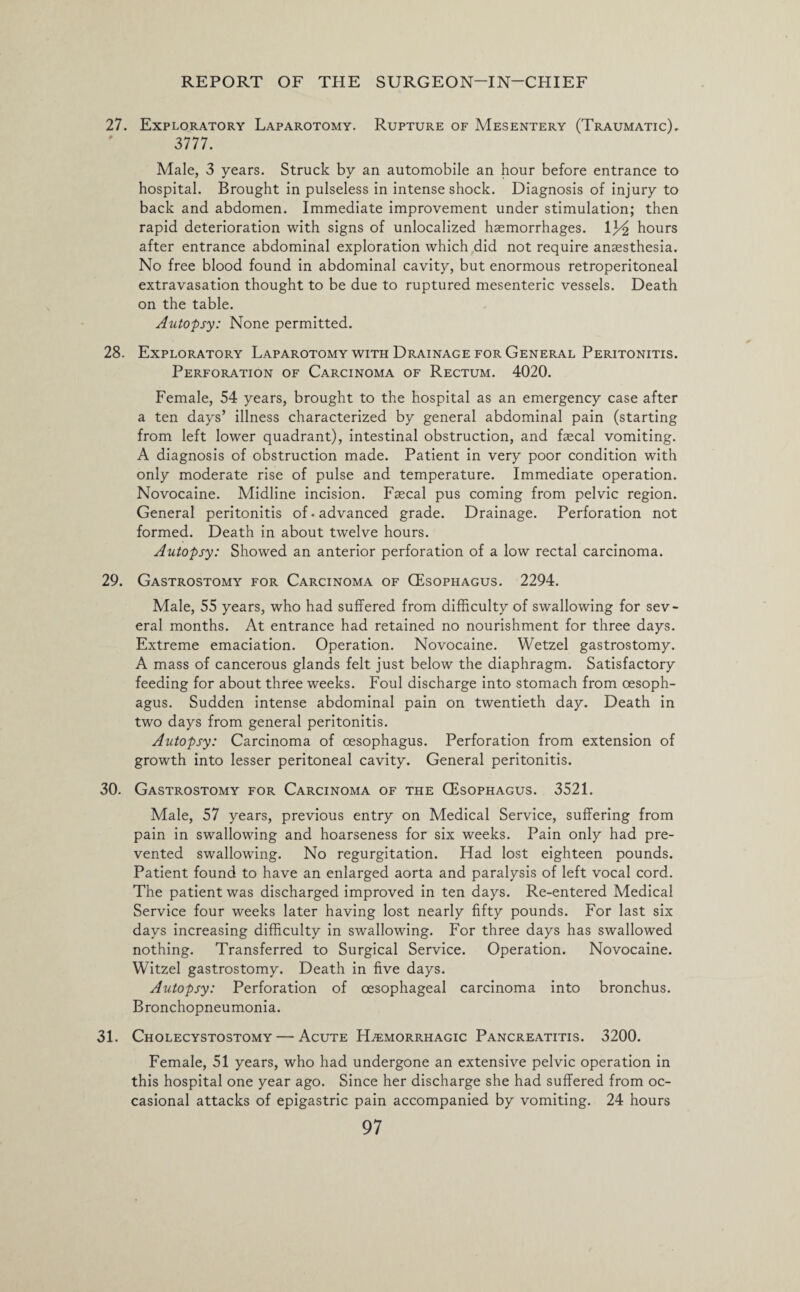27. Exploratory Laparotomy. Rupture of Mesentery (Traumatic). 3777. Male, 3 years. Struck by an automobile an hour before entrance to hospital. Brought in pulseless in intense shock. Diagnosis of injury to back and abdomen. Immediate improvement under stimulation; then rapid deterioration with signs of unlocalized haemorrhages, lj/£ hours after entrance abdominal exploration which did not require anaesthesia. No free blood found in abdominal cavity, but enormous retroperitoneal extravasation thought to be due to ruptured mesenteric vessels. Death on the table. Autopsy: None permitted. 28. Exploratory Laparotomy with Drainage for General Peritonitis. Perforation of Carcinoma of Rectum. 4020. Female, 54 years, brought to the hospital as an emergency case after a ten days’ illness characterized by general abdominal pain (starting from left lower quadrant), intestinal obstruction, and fecal vomiting. A diagnosis of obstruction made. Patient in very poor condition with only moderate rise of pulse and temperature. Immediate operation. Novocaine. Midline incision. Faecal pus coming from pelvic region. General peritonitis of • advanced grade. Drainage. Perforation not formed. Death in about twelve hours. Autopsy: Showed an anterior perforation of a low rectal carcinoma. 29. Gastrostomy for Carcinoma of CEsophagus. 2294. Male, 55 years, who had suffered from difficulty of swallowing for sev¬ eral months. At entrance had retained no nourishment for three days. Extreme emaciation. Operation. Novocaine. Wetzel gastrostomy. A mass of cancerous glands felt just below the diaphragm. Satisfactory feeding for about three weeks. Foul discharge into stomach from oesoph¬ agus. Sudden intense abdominal pain on twentieth day. Death in two days from general peritonitis. Autopsy: Carcinoma of oesophagus. Perforation from extension of growth into lesser peritoneal cavity. General peritonitis. 30. Gastrostomy for Carcinoma of the GEsophagus. 3521. Male, 57 years, previous entry on Medical Service, suffering from pain in swallowing and hoarseness for six weeks. Pain only had pre¬ vented swallowing. No regurgitation. Had lost eighteen pounds. Patient found to have an enlarged aorta and paralysis of left vocal cord. The patient was discharged improved in ten days. Re-entered Medical Service four weeks later having lost nearly fifty pounds. For last six days increasing difficulty in swallowing. For three days has swallowed nothing. Transferred to Surgical Service. Operation. Novocaine. Witzel gastrostomy. Death in five days. Autopsy: Perforation of oesophageal carcinoma into bronchus. Bronchopneumonia. 31. Cholecystostomy — Acute Haemorrhagic Pancreatitis. 3200. Female, 51 years, who had undergone an extensive pelvic operation in this hospital one year ago. Since her discharge she had suffered from oc¬ casional attacks of epigastric pain accompanied by vomiting. 24 hours