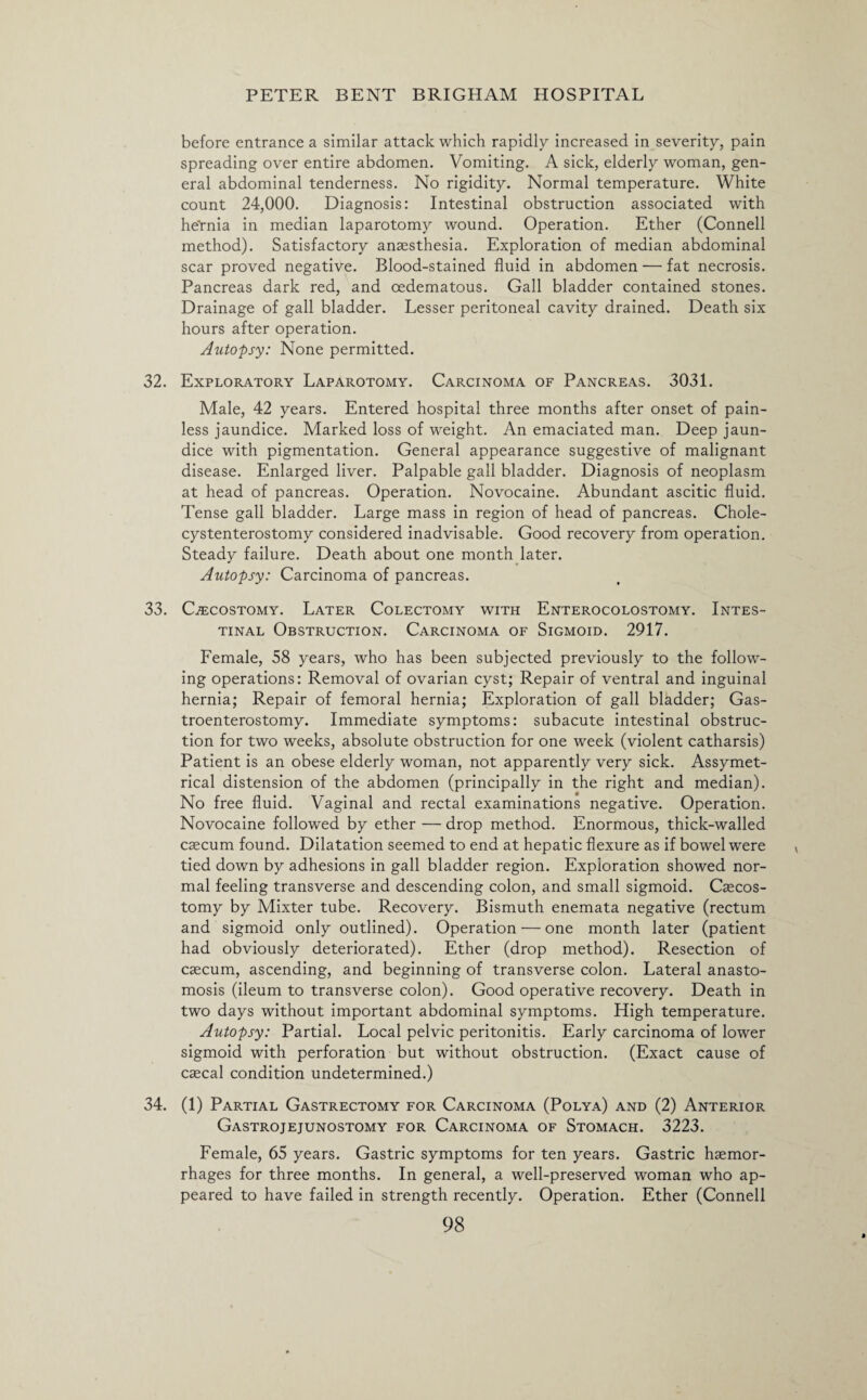 before entrance a similar attack which rapidly increased in severity, pain spreading over entire abdomen. Vomiting. A sick, elderly woman, gen¬ eral abdominal tenderness. No rigidity. Normal temperature. White count 24,000. Diagnosis: Intestinal obstruction associated with he'rnia in median laparotomy wound. Operation. Ether (Connell method). Satisfactory anaesthesia. Exploration of median abdominal scar proved negative. Blood-stained fluid in abdomen — fat necrosis. Pancreas dark red, and oedematous. Gall bladder contained stones. Drainage of gall bladder. Lesser peritoneal cavity drained. Death six hours after operation. Autopsy: None permitted. 32. Exploratory Laparotomy. Carcinoma of Pancreas. 3031. Male, 42 years. Entered hospital three months after onset of pain¬ less jaundice. Marked loss of weight. An emaciated man. Deep jaun¬ dice with pigmentation. General appearance suggestive of malignant disease. Enlarged liver. Palpable gall bladder. Diagnosis of neoplasm at head of pancreas. Operation. Novocaine. Abundant ascitic fluid. Tense gall bladder. Large mass in region of head of pancreas. Chole- cystenterostomy considered inadvisable. Good recovery from operation. Steady failure. Death about one month later. Autopsy: Carcinoma of pancreas. 33. Gecostomy. Later Colectomy with Enterocolostomy. Intes¬ tinal Obstruction. Carcinoma of Sigmoid. 2917. Female, 58 years, who has been subjected previously to the follow¬ ing operations: Removal of ovarian cyst; Repair of ventral and inguinal hernia; Repair of femoral hernia; Exploration of gall bladder; Gas¬ troenterostomy. Immediate symptoms: subacute intestinal obstruc¬ tion for two weeks, absolute obstruction for one week (violent catharsis) Patient is an obese elderly woman, not apparently very sick. Assymet- rical distension of the abdomen (principally in the right and median). No free fluid. Vaginal and rectal examinations negative. Operation. Novocaine followed by ether — drop method. Enormous, thick-walled caecum found. Dilatation seemed to end at hepatic flexure as if bowel were tied down by adhesions in gall bladder region. Exploration showed nor¬ mal feeling transverse and descending colon, and small sigmoid. Caecos- tomy by Mixter tube. Recovery. Bismuth enemata negative (rectum and sigmoid only outlined). Operation — one month later (patient had obviously deteriorated). Ether (drop method). Resection of caecum, ascending, and beginning of transverse colon. Lateral anasto¬ mosis (ileum to transverse colon). Good operative recovery. Death in two days without important abdominal symptoms. High temperature. Autopsy: Partial. Local pelvic peritonitis. Early carcinoma of lower sigmoid with perforation but without obstruction. (Exact cause of caecal condition undetermined.) 34. (1) Partial Gastrectomy for Carcinoma (Polya) and (2) Anterior Gastrojejunostomy for Carcinoma of Stomach. 3223. Female, 65 years. Gastric symptoms for ten years. Gastric haemor¬ rhages for three months. In general, a well-preserved woman who ap¬ peared to have failed in strength recently. Operation. Ether (Connell