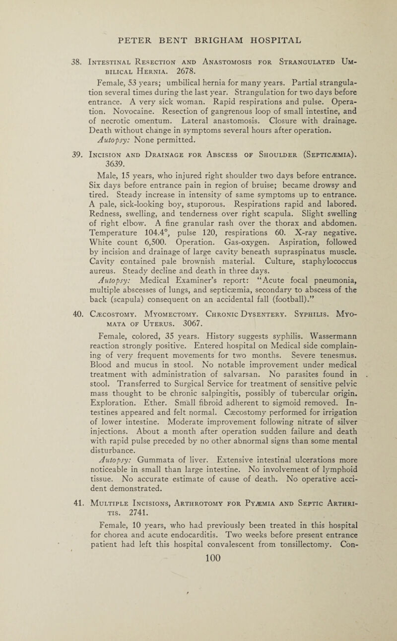 38. Intestinal Resection and Anastomosis for Strangulated Um¬ bilical Hernia. 2678. Female, 53 years; umbilical hernia for many years. Partial strangula¬ tion several times during the last year. Strangulation for two days before entrance. A very sick woman. Rapid respirations and pulse. Opera¬ tion. Novocaine. Resection of gangrenous loop of small intestine, and of necrotic omentum. Lateral anastomosis. Closure with drainage. Death without change in symptoms several hours after operation. Autopsy: None permitted. 39. Incision and Drainage for Abscess of Shoulder (Septicaemia). 3639. Male, 15 years, who injured right shoulder two days before entrance. Six days before entrance pain in region of bruise; became drowsy and tired. Steady increase in intensity of same symptoms up to entrance. A pale, sick-looking boy, stuporous. Respirations rapid and labored. Redness, swelling, and tenderness over right scapula. Slight swelling of right elbow. A fine granular rash over the thorax and abdomen. Temperature 104.4°, pulse 120, respirations 60. X-ray negative. White count 6,500. Operation. Gas-oxygen. Aspiration, followed by incision and drainage of large cavity beneath supraspinatus muscle. Cavity contained pale brownish material. Culture, staphylococcus aureus. Steady decline and death in three days. Autopsy: Medical Examiner’s report: “Acute focal pneumonia, multiple abscesses of lungs, and septicaemia, secondary to abscess of the back (scapula) consequent on an accidental fall (football).” 40. Caecostomy. Myomectomy. Chronic Dysentery. Syphilis. Myo¬ mata of Uterus. 3067. Female, colored, 35 years. History suggests syphilis. Wassermann reaction strongly positive. Entered hospital on Medical side complain¬ ing of very frequent movements for two months. Severe tenesmus. Blood and mucus in stool. No notable improvement under medical treatment with administration of salvarsan. No parasites found in stool. Transferred to Surgical Service for treatment of sensitive pelvic mass thought to be chronic salpingitis, possibly of tubercular origin. Exploration. Ether. Small fibroid adherent to sigmoid removed. In¬ testines appeared and felt normal. Csecostomy performed for irrigation of lower intestine. Moderate improvement following nitrate of silver injections. About a month after operation sudden failure and death with rapid pulse preceded by no other abnormal signs than some mental disturbance. Autopsy: Gummata of liver. Extensive intestinal ulcerations more noticeable in small than large intestine. No involvement of lymphoid tissue. No accurate estimate of cause of death. No operative acci¬ dent demonstrated. 41. Multiple Incisions, Arthrotomy for Pyaemia and Septic Arthri¬ tis. 2741. Female, 10 years, who had previously been treated in this hospital for chorea and acute endocarditis. Two weeks before present entrance patient had left this hospital convalescent from tonsillectomy. Con-
