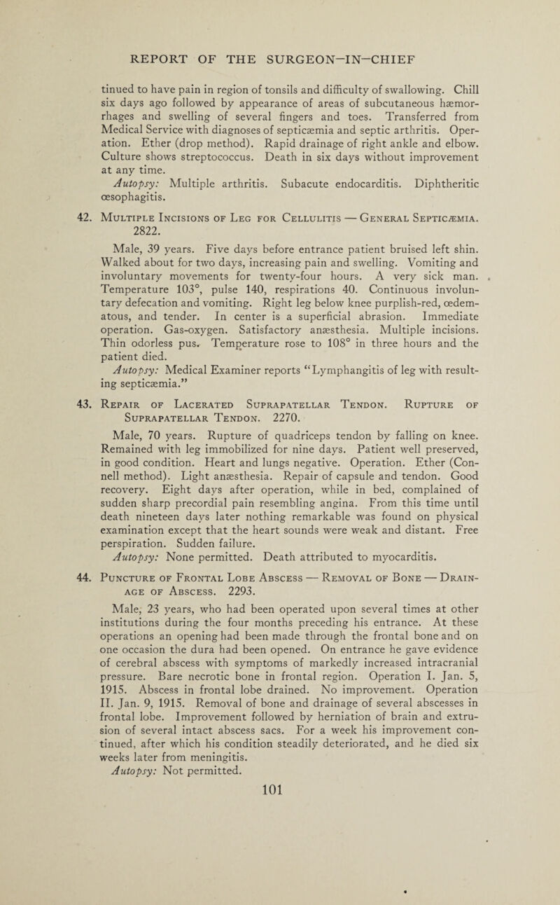 tinued to have pain in region of tonsils and difficulty of swallowing. Chill six days ago followed by appearance of areas of subcutaneous haemor¬ rhages and swelling of several fingers and toes. Transferred from Medical Service with diagnoses of septicaemia and septic arthritis. Oper¬ ation. Ether (drop method). Rapid drainage of right ankle and elbow. Culture shows streptococcus. Death in six days without improvement at any time. Autopsy: Multiple arthritis. Subacute endocarditis. Diphtheritic oesophagitis. 42. Multiple Incisions of Leg for Cellulitis — General Septicaemia. 2822. Male, 39 years. Five days before entrance patient bruised left shin. Walked about for two days, increasing pain and swelling. Vomiting and involuntary movements for twenty-four hours. A very sick man. . Temperature 103°, pulse 140, respirations 40. Continuous involun¬ tary defecation and vomiting. Right leg below knee purplish-red, oedem- atous, and tender. In center is a superficial abrasion. Immediate operation. Gas-oxygen. Satisfactory anaesthesia. Multiple incisions. Thin odorless pus. Temperature rose to 108° in three hours and the patient died. Autopsy: Medical Examiner reports “Lymphangitis of leg with result¬ ing septicaemia.” 43. Repair of Lacerated Suprapatellar Tendon. Rupture of Suprapatellar Tendon. 2270. Male, 70 years. Rupture of quadriceps tendon by falling on knee. Remained with leg immobilized for nine days. Patient well preserved, in good condition. Heart and lungs negative. Operation. Ether (Con¬ nell method). Light anaesthesia. Repair of capsule and tendon. Good recovery. Eight days after operation, while in bed, complained of sudden sharp precordial pain resembling angina. From this time until death nineteen days later nothing remarkable was found on physical examination except that the heart sounds were weak and distant. Free perspiration. Sudden failure. Autopsy: None permitted. Death attributed to myocarditis. 44. Puncture of Frontal Lobe Abscess — Removal of Bone — Drain¬ age of Abscess. 2293. Male, 23 years, who had been operated upon several times at other institutions during the four months preceding his entrance. At these operations an opening had been made through the frontal bone and on one occasion the dura had been opened. On entrance he gave evidence of cerebral abscess with symptoms of markedly increased intracranial pressure. Bare necrotic bone in frontal region. Operation I. Jan. 5, 1915. Abscess in frontal lobe drained. No improvement. Operation II. Jan. 9, 1915. Removal of bone and drainage of several abscesses in frontal lobe. Improvement followed by herniation of brain and extru¬ sion of several intact abscess sacs. For a week his improvement con¬ tinued, after which his condition steadily deteriorated, and he died six weeks later from meningitis. Autopsy: Not permitted.