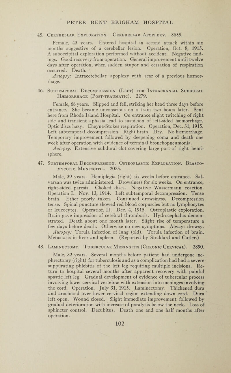 45. Cerebellar Exploration. Cerebellar Apoplexy. 3655. Female, 43 years. Entered hospital in second attack within six months suggestive of a cerebellar lesion. Operation, Oct. 8, 1915. A suboccipital exploration performed without accident. Negative find¬ ings. Good recovery from operation. General improvement until twelve days after operation, when sudden stupor and cessation of respiration occurred. Death. Autopsy: Intracerebellar apoplexy with scar of a previous haemor¬ rhage. 46. Subtemporal Decompression (Left) for Intracranial Subdural Haemorrhage (Post-traumatic). 2279. Female, 68 years. Slipped and fell, striking her head three days before entrance. She became unconscious on a train two hours later. Sent here from Rhode Island Hospital. On entrance slight twitching of right side and transient aphasia lead to suspicion of left-sided haemorrhage. Optic discs hazy. Cheyne-Stokes respiration. Operation, Dec. 31, 1915. Left subtemporal decompression. Right brain. Dry. No haemorrhage. Temporary improvement followed by deepening coma and death one week after operation with evidence of terminal bronchopneumonia. Autopsy: Extensive subdural clot covering large part of right hemi¬ sphere. 47. Subtemporal Decompression. Osteoplastic Exploration. Blasto- mycotic Meningitis. 2055. Male, 39 years. Hemiplegia (right) six weeks before entrance. Sal- varsan was twice administered. Drowsiness for six weeks. On entrance, right-sided paresis. Choked discs. Negative Wassermann reaction. Operation I. Nov. 13, 1914. Left subtemporal decompression. Tense brain. Ether poorly taken. Continued drowsiness. Decompression tense. Spinal puncture showed red blood corpuscles but no lymphocytes or leucocytes. Operation II. Dec. 4, 1915. Osteoplastic exploration. Brain gave impression of cerebral thrombosis. Hydrocephalus demon¬ strated. Death about one month later. Slight rise of temperature a few days before death. Otherwise no new symptoms. Always drowsy. Autopsy: Torula infection of lung (old). Torula infection of brain. Metastasis in liver and spleen. (Reported by Stoddard and Cutler.) 48. Laminectomy. Tubercular Meningitis (Chronic Cervical). 2890. Male, 32 years. Several months before patient had undergone ne¬ phrectomy (right) for tuberculosis and as a complication had had a severe suppurating phlebitis of the left leg requiring multiple incisions. Re¬ turn to hospital several months after apparent recovery with painful spastic left leg. Gradual development of evidence of tubercular process involving lower cervical vertebrae with extension into meninges involving the cord. Operation. July 31, 1915. Laminectomy. Thickened dura and arachnoid over lower cervical region extending down cord. Dura left open. Wound closed. Slight immediate improvement followed by gradual deterioration with increase of paralysis below the neck. Loss of sphincter control. Decubitus. Death one and one half months after operation.
