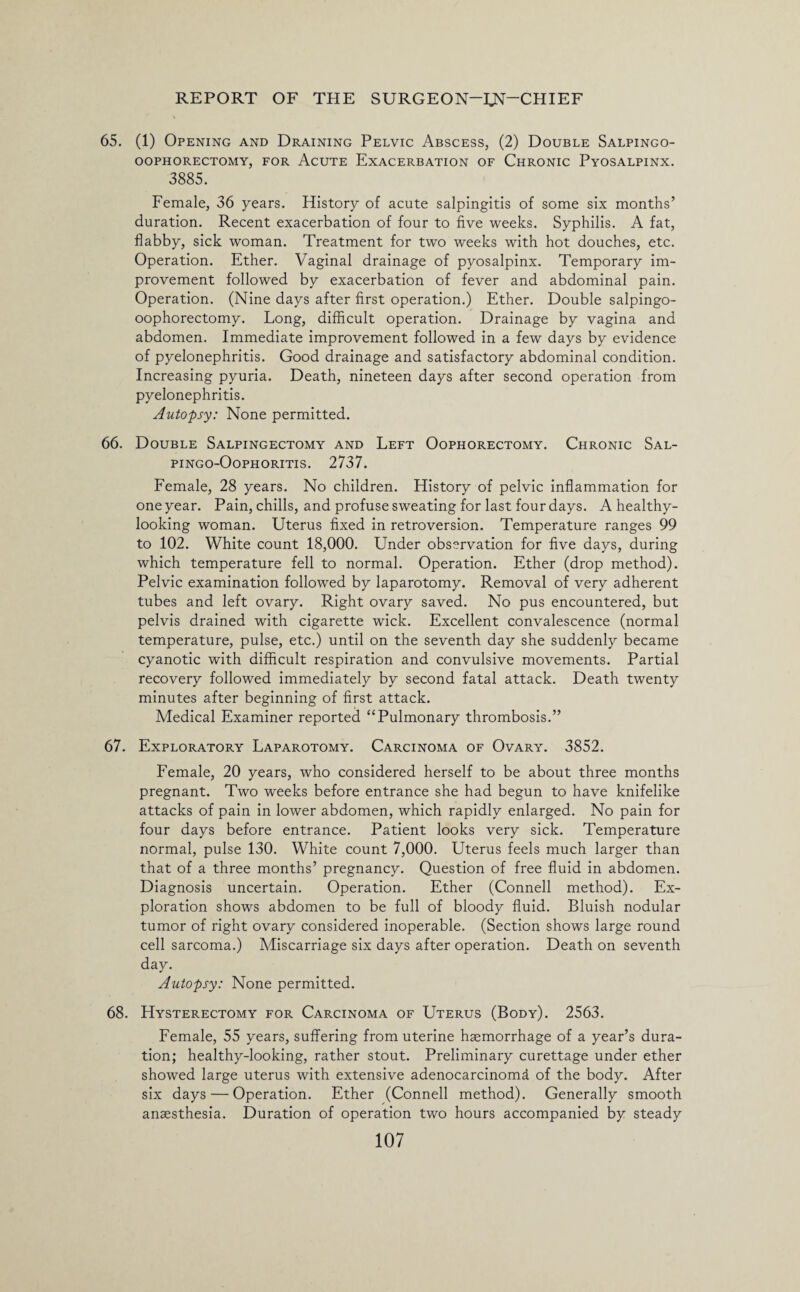 65. (1) Opening and Draining Pelvic Abscess, (2) Double Salpingo- OOPHORECTOMY, FOR ACUTE EXACERBATION OF CHRONIC PyOSALPINX. 3885. Female, 36 years. History of acute salpingitis of some six months’ duration. Recent exacerbation of four to five weeks. Syphilis. A fat, flabby, sick woman. Treatment for two weeks with hot douches, etc. Operation. Ether. Vaginal drainage of pyosalpinx. Temporary im¬ provement followed by exacerbation of fever and abdominal pain. Operation. (Nine days after first operation.) Ether. Double salpingo- oophorectomy. Long, difficult operation. Drainage by vagina and abdomen. Immediate improvement followed in a few days by evidence of pyelonephritis. Good drainage and satisfactory abdominal condition. Increasing pyuria. Death, nineteen days after second operation from pyelonephritis. Autopsy: None permitted. 66. Double Salpingectomy and Left Oophorectomy. Chronic Sal- pingo-Oophoritis. 2737. Female, 28 years. No children. History of pelvic inflammation for one year. Pain, chills, and profuse sweating for last four days. A healthy- looking woman. Uterus fixed in retroversion. Temperature ranges 99 to 102. White count 18,000. Under observation for five days, during which temperature fell to normal. Operation. Ether (drop method). Pelvic examination followed by laparotomy. Removal of very adherent tubes and left ovary. Right ovary saved. No pus encountered, but pelvis drained with cigarette wick. Excellent convalescence (normal temperature, pulse, etc.) until on the seventh day she suddenly became cyanotic with difficult respiration and convulsive movements. Partial recovery followed immediately by second fatal attack. Death twenty minutes after beginning of first attack. Medical Examiner reported “Pulmonary thrombosis.” 67. Exploratory Laparotomy. Carcinoma of Ovary. 3852. Female, 20 years, who considered herself to be about three months pregnant. Two weeks before entrance she had begun to have knifelike attacks of pain in lower abdomen, which rapidly enlarged. No pain for four days before entrance. Patient looks very sick. Temperature normal, pulse 130. White count 7,000. Uterus feels much larger than that of a three months’ pregnancy. Question of free fluid in abdomen. Diagnosis uncertain. Operation. Ether (Connell method). Ex¬ ploration shows abdomen to be full of bloody fluid. Bluish nodular tumor of right ovary considered inoperable. (Section shows large round cell sarcoma.) Miscarriage six days after operation. Death on seventh day. Autopsy: None permitted. 68. Hysterectomy for Carcinoma of Uterus (Body). 2563. Female, 55 years, suffering from uterine haemorrhage of a year’s dura¬ tion; healthy-looking, rather stout. Preliminary curettage under ether showed large uterus with extensive adenocarcinomff of the body. After six days — Operation. Ether (Connell method). Generally smooth anaesthesia. Duration of operation two hours accompanied by steady