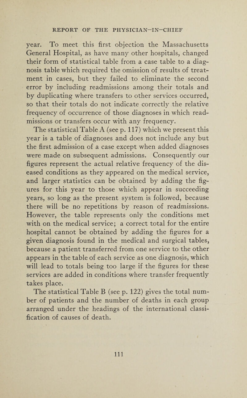 year. To meet this first objection the Massachusetts General Hospital, as have many other hospitals, changed their form of statistical table from a case table to a diag¬ nosis table which required the omission of results of treat¬ ment in cases, but they failed to eliminate the second error by including readmissions among their totals and by duplicating where transfers to other services occurred, so that their totals do not indicate correctly the relative frequency of occurrence of those diagnoses in which read¬ missions or transfers occur with any frequency. The statistical Table A (see p. 117) which we present this year is a table of diagnoses and does not include any but the first admission of a case except when added diagnoses were made on subsequent admissions. Consequently our figures represent the actual relative frequency of the dis¬ eased conditions as they appeared on the medical service, and larger statistics can be obtained by adding the fig¬ ures for this year to those which appear in succeeding years, so long as the present system is followed, because there will be no repetitions by reason of readmissions. However, the table represents only the conditions met with on the medical service; a correct total for the entire hospital cannot be obtained by adding the figures for a given diagnosis found in the medical and surgical tables, because a patient transferred from one service to the other appears in the table of each service as one diagnosis, which will lead to totals being too large if the figures for these services are added in conditions where transfer frequently takes place. The statistical Table B (see p. 122) gives the total num¬ ber of patients and the number of deaths in each group arranged under the headings of the international classi¬ fication of causes of death. Ill