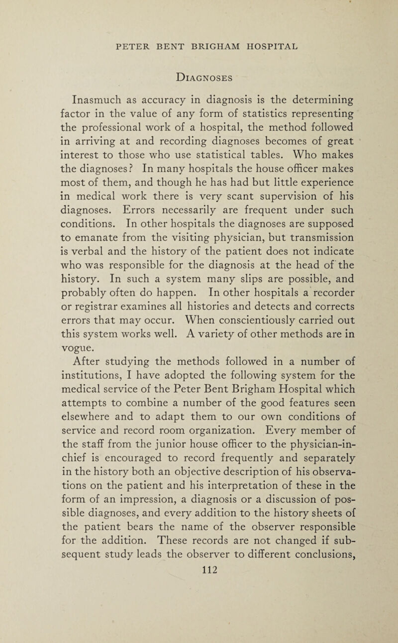 Diagnoses Inasmuch as accuracy in diagnosis is the determining factor in the value of any form of statistics representing the professional work of a hospital, the method followed in arriving at and recording diagnoses becomes of great interest to those who use statistical tables. Who makes the diagnoses? In many hospitals the house officer makes most of them, and though he has had but little experience in medical work there is very scant supervision of his diagnoses. Errors necessarily are frequent under such conditions. In other hospitals the diagnoses are supposed to emanate from the visiting physician, but transmission is verbal and the history of the patient does not indicate who was responsible for the diagnosis at the head of the history. In such a system many slips are possible, and probably often do happen. In other hospitals a recorder or registrar examines all histories and detects and corrects errors that may occur. When conscientiously carried out this system works well. A variety of other methods are in vogue. After studying the methods followed in a number of institutions, I have adopted the following system for the medical service of the Peter Bent Brigham Hospital which attempts to combine a number of the good features seen elsewhere and to adapt them to our own conditions of service and record room organization. Every member of the staff from the junior house officer to the physician-in¬ chief is encouraged to record frequently and separately in the history both an objective description of his observa¬ tions on the patient and his interpretation of these in the form of an impression, a diagnosis or a discussion of pos¬ sible diagnoses, and every addition to the history sheets of the patient bears the name of the observer responsible for the addition. These records are not changed if sub¬ sequent study leads the observer to different conclusions,