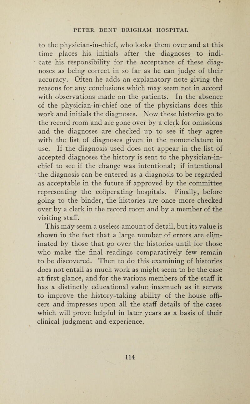to the physician-in-chief, who looks them over and at this time places his initials after the diagnoses to indi¬ cate his responsibility for the acceptance of these diag¬ noses as being correct in so far as he can judge of their accuracy. Often he adds an explanatory note giving the reasons for any conclusions which may seem not in accord with observations made on the patients. In the absence of the physician-in-chief one of the physicians does this work and initials the diagnoses. Now these histories go to the record room and are gone over by a clerk for omissions and the diagnoses are checked up to see if they agree with the list of diagnoses given in the nomenclature in use. If the diagnosis used does not appear in the list of accepted diagnoses the history is sent to the physician-in- chief to see if the change was intentional; if intentional the diagnosis can be entered as a diagnosis to be regarded as acceptable in the future if approved by the committee representing the cooperating hospitals. Finally, before going to the binder, the histories are once more checked over by a clerk in the record room and by a member of the visiting staff. This may seem a useless amount of detail, but its value is shown in the fact that a large number of errors are elim¬ inated by those that go over the histories until for those who make the final readings comparatively few remain to be discovered. Then to do this examining of histories does not entail as much work as might seem to be the case at first glance, and for the various members of the staff it has a distinctly educational value inasmuch as it serves to improve the history-taking ability of the house offi¬ cers and impresses upon all the staff details of the cases which will prove helpful in later years as a basis of their clinical judgment and experience.