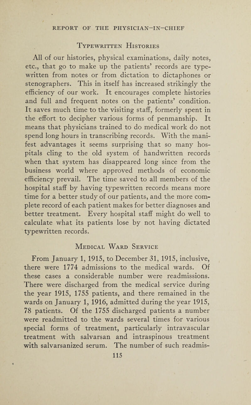 Typewritten Histories All of our histories, physical examinations, daily notes, etc., that go to make up the patients’ records are type¬ written from notes or from dictation to dictaphones or stenographers. This in itself has increased strikingly the efficiency of our work. It encourages complete histories and full and frequent notes on the patients’ condition. It saves much time to the visiting staff, formerly spent in the effort to decipher various forms of penmanship. It means that physicians trained to do medical work do not spend long hours in transcribing records. With the mani¬ fest advantages it seems surprising that so many hos¬ pitals cling to the old system of handwritten records when that system has disappeared long since from the business world where approved methods of economic efficiency prevail. The time saved to all members of the hospital staff by having typewritten records means more time for a better study of our patients, and the more com¬ plete record of each patient makes for better diagnoses and better treatment. Every hospital staff might do well to calculate what its patients lose by not having dictated typewritten records. Medical Ward Service From January 1, 1915, to December 31, 1915, inclusive, there were 1774 admissions to the medical wards. Of these cases a considerable number were readmissions. There were discharged from the medical service during the year 1915, 1755 patients, and there remained in the wards on January 1, 1916, admitted during the year 1915, 78 patients. Of the 1755 discharged patients a number were readmitted to the wards several times for various special forms of treatment, particularly intravascular treatment with salvarsan and intraspinous treatment with salvarsanized serum. The number of such readmis-