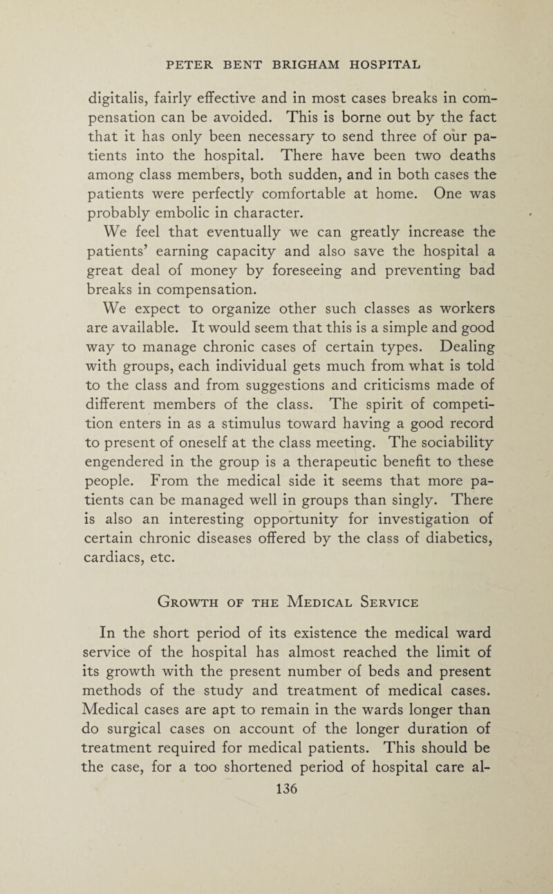 digitalis, fairly effective and in most cases breaks in com¬ pensation can be avoided. This is borne out by the fact that it has only been necessary to send three of our pa¬ tients into the hospital. There have been two deaths among class members, both sudden, and in both cases the patients were perfectly comfortable at home. One was probably embolic in character. We feel that eventually we can greatly increase the patients’ earning capacity and also save the hospital a great deal of money by foreseeing and preventing bad breaks in compensation. We expect to organize other such classes as workers are available. It would seem that this is a simple and good way to manage chronic cases of certain types. Dealing with groups, each individual gets much from what is told to the class and from suggestions and criticisms made of different members of the class. The spirit of competi¬ tion enters in as a stimulus toward having a good record to present of oneself at the class meeting. The sociability engendered in the group is a therapeutic benefit to these people. From the medical side it seems that more pa¬ tients can be managed well in groups than singly. There is also an interesting opportunity for investigation of certain chronic diseases offered by the class of diabetics, cardiacs, etc. Growth of the Medical Service In the short period of its existence the medical ward service of the hospital has almost reached the limit of its growth with the present number of beds and present methods of the study and treatment of medical cases. Medical cases are apt to remain in the wards longer than do surgical cases on account of the longer duration of treatment required for medical patients. This should be the case, for a too shortened period of hospital care al-