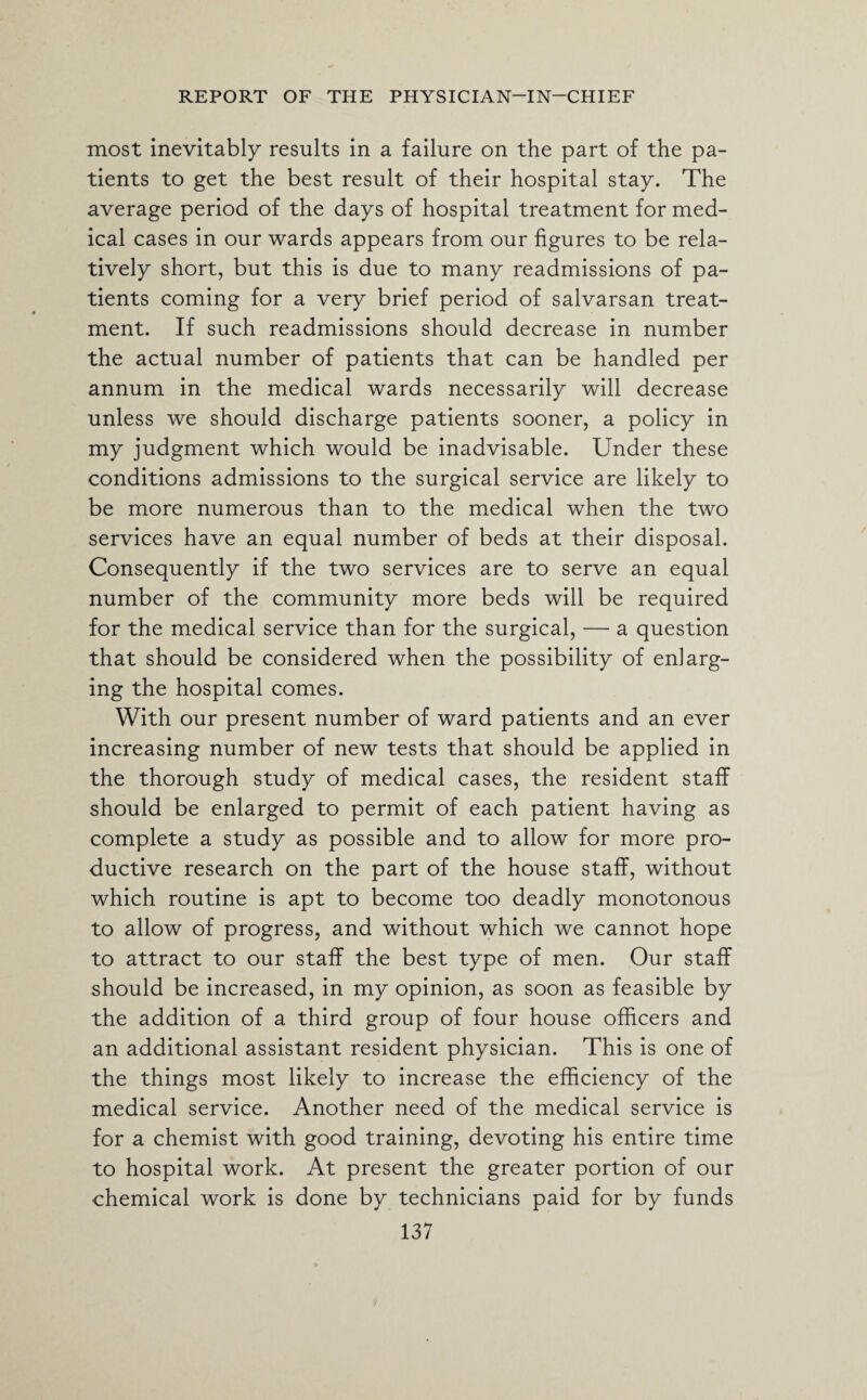 most inevitably results in a failure on the part of the pa¬ tients to get the best result of their hospital stay. The average period of the days of hospital treatment for med¬ ical cases in our wards appears from our figures to be rela¬ tively short, but this is due to many readmissions of pa¬ tients coming for a very brief period of salvarsan treat¬ ment. If such readmissions should decrease in number the actual number of patients that can be handled per annum in the medical wards necessarily will decrease unless we should discharge patients sooner, a policy in my judgment which would be inadvisable. Under these conditions admissions to the surgical service are likely to be more numerous than to the medical when the two services have an equal number of beds at their disposal. Consequently if the two services are to serve an equal number of the community more beds will be required for the medical service than for the surgical, — a question that should be considered when the possibility of enlarg¬ ing the hospital comes. With our present number of ward patients and an ever increasing number of new tests that should be applied in the thorough study of medical cases, the resident staff should be enlarged to permit of each patient having as complete a study as possible and to allow for more pro¬ ductive research on the part of the house staff, without which routine is apt to become too deadly monotonous to allow of progress, and without which we cannot hope to attract to our staff the best type of men. Our staff should be increased, in my opinion, as soon as feasible by the addition of a third group of four house officers and an additional assistant resident physician. This is one of the things most likely to increase the efficiency of the medical service. Another need of the medical service is for a chemist with good training, devoting his entire time to hospital work. At present the greater portion of our chemical work is done by technicians paid for by funds