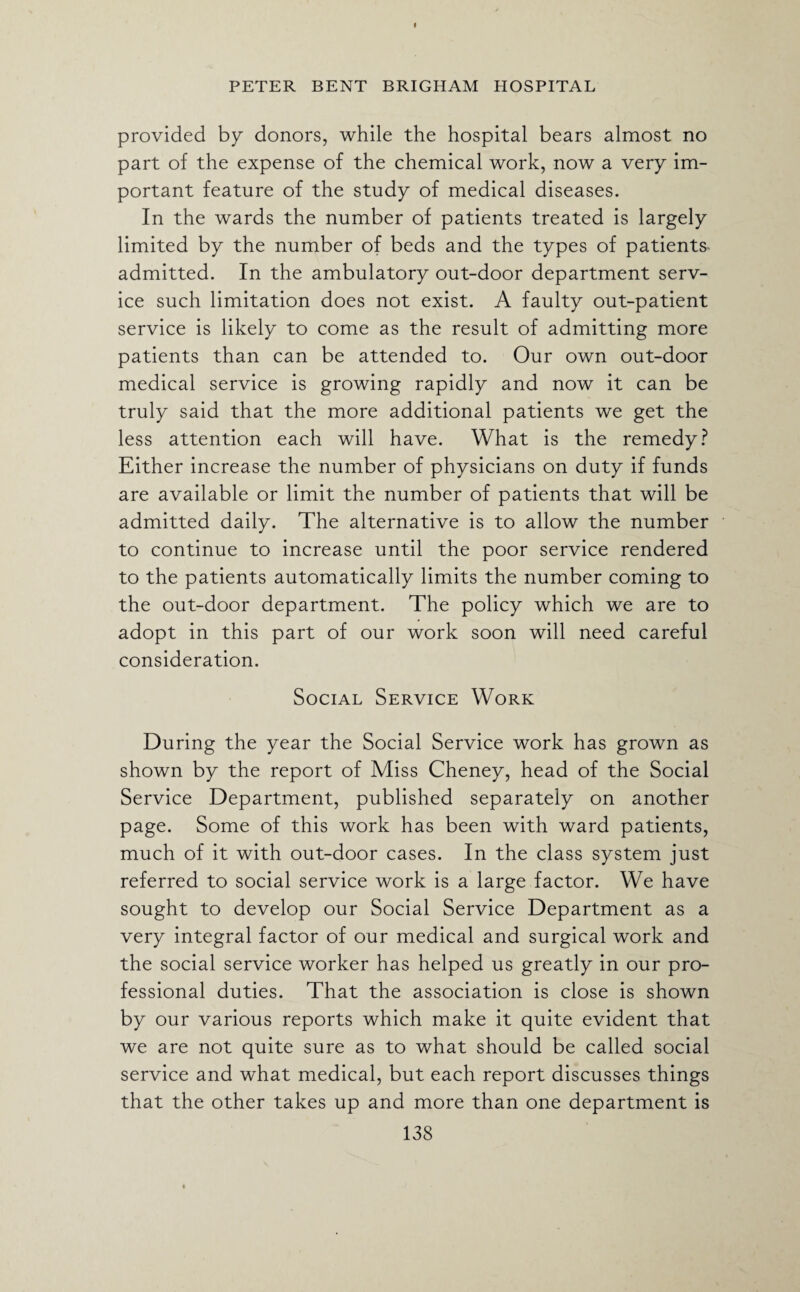 I PETER BENT BRIGHAM HOSPITAL provided by donors, while the hospital bears almost no part of the expense of the chemical work, now a very im¬ portant feature of the study of medical diseases. In the wards the number of patients treated is largely limited by the number of beds and the types of patients admitted. In the ambulatory out-door department serv¬ ice such limitation does not exist. A faulty out-patient service is likely to come as the result of admitting more patients than can be attended to. Our own out-door medical service is growing rapidly and now it can be truly said that the more additional patients we get the less attention each will have. What is the remedy? Either increase the number of physicians on duty if funds are available or limit the number of patients that will be admitted daily. The alternative is to allow the number to continue to increase until the poor service rendered to the patients automatically limits the number coming to the out-door department. The policy which we are to adopt in this part of our work soon will need careful consideration. Social Service Work During the year the Social Service work has grown as shown by the report of Miss Cheney, head of the Social Service Department, published separately on another page. Some of this work has been with ward patients, much of it with out-door cases. In the class system just referred to social service work is a large factor. We have sought to develop our Social Service Department as a very integral factor of our medical and surgical work and the social service worker has helped us greatly in our pro¬ fessional duties. That the association is close is shown by our various reports which make it quite evident that we are not quite sure as to what should be called social service and what medical, but each report discusses things that the other takes up and more than one department is