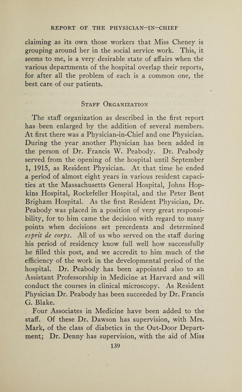 claiming as its own those workers that Miss Cheney is grouping around her in the social service work. This, it seems to me, is a very desirable state of affairs when the various departments of the hospital overlap their reports, for after all the problem of each is a common one, the best care of our patients. Staff Organization The staff organization as described in the first report has been enlarged by the addition of several members. At first there was a Physician-in-Chief and one Physician. During the year another Physician has been added in the person of Dr. Francis W. Peabody. Dr. Peabody served from the opening of the hospital until September 1, 1915, as Resident Physician. At that time he ended a period of almost eight years in various resident capaci¬ ties at the Massachusetts General Hospital, Johns Hop¬ kins Hospital, Rockefeller Hospital, and the Peter Bent Brigham Hospital. As the first Resident Physician, Dr. Peabody was placed in a position of very great responsi¬ bility, for to him came the decision with regard to many points when decisions set precedents and determined esprit de corps. All of us who served on the staff during his period of residency know full well how successfully he filled this post, and we accredit to him much of the efficiency of the work in the developmental period of the hospital. Dr. Peabody has been appointed also to an Assistant Professorship in Medicine at Harvard and will conduct the courses in clinical microscopy. As Resident Physician Dr. Peabody has been succeeded by Dr. Francis G. Blake. Four Associates in Medicine have been added to the staff. Of these Dr. Dawson has supervision, with Mrs. Mark, of the class of diabetics in the Out-Door Depart¬ ment; Dr. Denny has supervision, with the aid of Miss