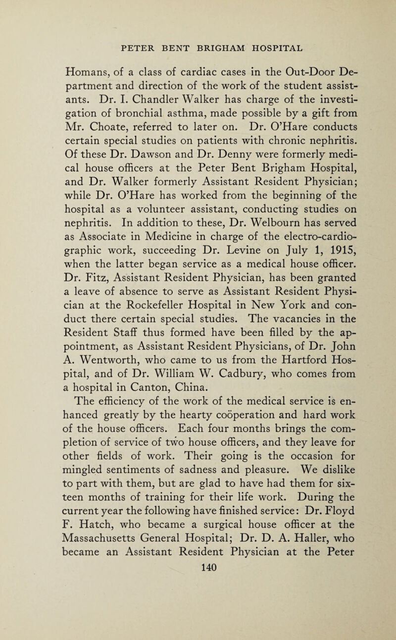 Homans, of a class of cardiac cases in the Out-Door De¬ partment and direction of the work of the student assist¬ ants. Dr. I. Chandler Walker has charge of the investi¬ gation of bronchial asthma, made possible by a gift from Mr. Choate, referred to later on. Dr. O’Hare conducts certain special studies on patients with chronic nephritis. Of these Dr. Dawson and Dr. Denny were formerly medi¬ cal house officers at the Peter Bent Brigham Hospital, and Dr. Walker formerly Assistant Resident Physician; while Dr. O’Hare has worked from the beginning of the hospital as a volunteer assistant, conducting studies on nephritis. In addition to these, Dr. Welbourn has served as Associate in Medicine in charge of the electro-cardio- graphic work, succeeding Dr. Levine on July 1, 1915, when the latter began service as a medical house officer. Dr. Fitz, Assistant Resident Physician, has been granted a leave of absence to serve as Assistant Resident Physi¬ cian at the Rockefeller Hospital in New York and con¬ duct there certain special studies. The vacancies in the Resident Staff thus formed have been filled by the ap¬ pointment, as Assistant Resident Physicians, of Dr. John A. Wentworth, who came to us from the Hartford Hos¬ pital, and of Dr. William W. Cadbury, who comes from a hospital in Canton, China. The efficiency of the work of the medical service is en¬ hanced greatly by the hearty cooperation and hard work of the house officers. Each four months brings the com¬ pletion of service of two house officers, and they leave for other fields of work. Their going is the occasion for mingled sentiments of sadness and pleasure. We dislike to part with them, but are glad to have had them for six¬ teen months of training for their life work. During the current year the following have finished service: Dr. Floyd F. Hatch, who became a surgical house officer at the Massachusetts General Hospital; Dr. D. A. Haller, who became an Assistant Resident Physician at the Peter
