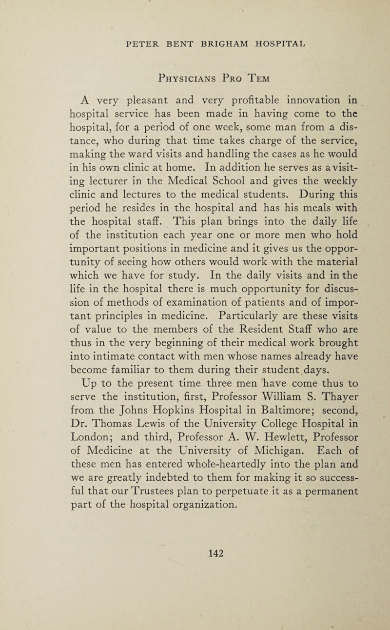 Physicians Pro Tem A very pleasant and very profitable innovation in hospital service has been made in having come to the hospital, for a period of one week, some man from a dis¬ tance, who during that time takes charge of the service, making the ward visits and handling the cases as he would in his own clinic at home. In addition he serves as a visit¬ ing lecturer in the Medical School and gives the weekly clinic and lectures to the medical students. During this period he resides in the hospital and has his meals with the hospital staff. This plan brings into the daily life of the institution each year one or more men who hold important positions in medicine and it gives us the oppor¬ tunity of seeing how others would work with the material which we have for study. In the daily visits and in the life in the hospital there is much opportunity for discus¬ sion of methods of examination of patients and of impor¬ tant principles in medicine. Particularly are these visits of value to the members of the Resident Staff who are thus in the very beginning of their medical work brought into intimate contact with men whose names already have become familiar to them during their student.days. Up to the present time three men have come thus to serve the institution, first, Professor William S. Thayer from the Johns Hopkins Hospital in Baltimore; second, Dr. Thomas Lewis of the University College Hospital in London; and third, Professor A. W. Hewlett, Professor of Medicine at the University of Michigan. Each of these men has entered whole-heartedly into the plan and we are greatly indebted to them for making it so success¬ ful that our Trustees plan to perpetuate it as a permanent part of the hospital organization.