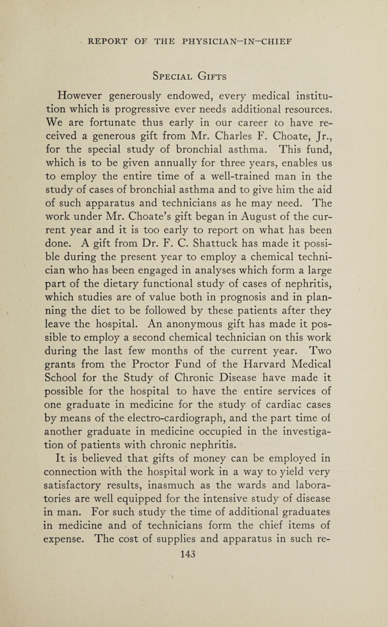 Special Gifts However generously endowed, every medical institu¬ tion which is progressive ever needs additional resources. We are fortunate thus early in our career to have re¬ ceived a generous gift from Mr. Charles F. Choate, Jr., for the special study of bronchial asthma. This fund, which is to be given annually for three years, enables us to employ the entire time of a well-trained man in the study of cases of bronchial asthma and to give him the aid of such apparatus and technicians as he may need. The work under Mr. Choate’s gift began in August of the cur¬ rent year and it is too early to report on what has been done. A gift from Dr. F. C. Shattuck has made it possi¬ ble during the present year to employ a chemical techni¬ cian who has been engaged in analyses which form a large part of the dietary functional study of cases of nephritis, which studies are of value both in prognosis and in plan¬ ning the diet to be followed by these patients after they leave the hospital. An anonymous gift has made it pos¬ sible to employ a second chemical technician on this work during the last few months of the current year. Two grants from the Proctor Fund of the Harvard Medical School for the Study of Chronic Disease have made it possible for the hospital to have the entire services of one graduate in medicine for the study of cardiac cases by means of the electro-cardiograph, and the part time ol another graduate in medicine occupied in the investiga¬ tion of patients with chronic nephritis. It is believed that gifts of money can be employed in connection with the hospital work in a way to yield very satisfactory results, inasmuch as the wards and labora¬ tories are well equipped for the intensive study of disease in man. For such study the time of additional graduates in medicine and of technicians form the chief items of expense. The cost of supplies and apparatus in such re-