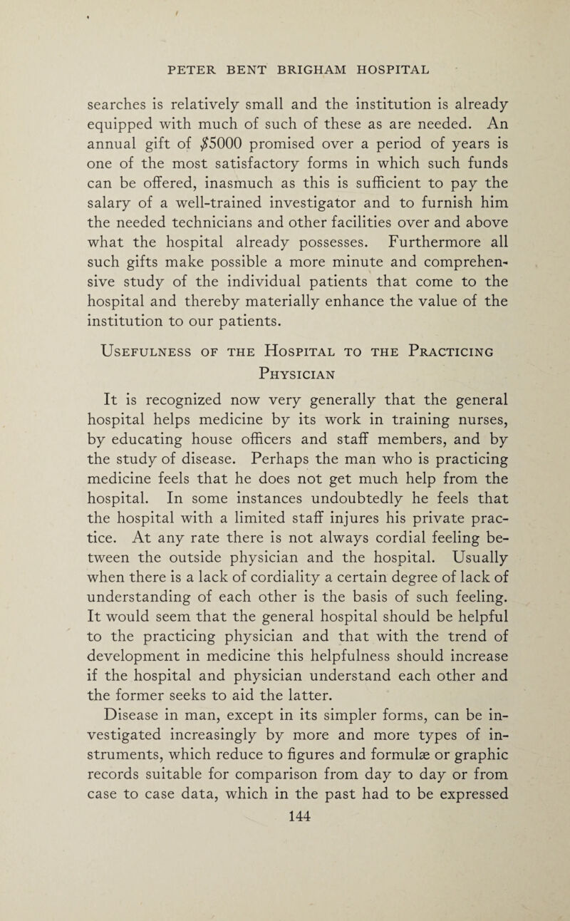 searches is relatively small and the institution is already equipped with much of such of these as are needed. An annual gift of $5000 promised over a period of years is one of the most satisfactory forms in which such funds can be offered, inasmuch as this is sufficient to pay the salary of a well-trained investigator and to furnish him the needed technicians and other facilities over and above what the hospital already possesses. Furthermore all such gifts make possible a more minute and comprehen¬ sive study of the individual patients that come to the hospital and thereby materially enhance the value of the institution to our patients. Usefulness of the Hospital to the Practicing Physician It is recognized now very generally that the general hospital helps medicine by its work in training nurses, by educating house officers and staff members, and by the study of disease. Perhaps the man who is practicing medicine feels that he does not get much help from the hospital. In some instances undoubtedly he feels that the hospital with a limited staff injures his private prac¬ tice. At any rate there is not always cordial feeling be¬ tween the outside physician and the hospital. Usually when there is a lack of cordiality a certain degree of lack of understanding of each other is the basis of such feeling. It would seem that the general hospital should be helpful to the practicing physician and that with the trend of development in medicine this helpfulness should increase if the hospital and physician understand each other and the former seeks to aid the latter. Disease in man, except in its simpler forms, can be in¬ vestigated increasingly by more and more types of in¬ struments, which reduce to figures and formulae or graphic records suitable for comparison from day to day or from case to case data, which in the past had to be expressed