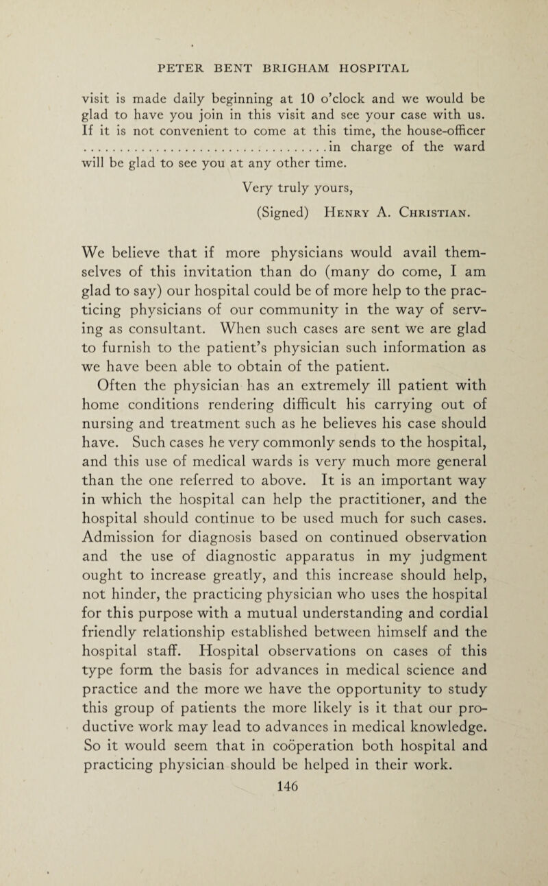 visit is made daily beginning at 10 o’clock and we would be glad to have you join in this visit and see your case with us. If it is not convenient to come at this time, the house-officer .in charge of the ward will be glad to see you at any other time. Very truly yours, (Signed) Henry A. Christian. We believe that if more physicians would avail them¬ selves of this invitation than do (many do come, I am glad to say) our hospital could be of more help to the prac¬ ticing physicians of our community in the way of serv¬ ing as consultant. When such cases are sent we are glad to furnish to the patient’s physician such information as we have been able to obtain of the patient. Often the physician has an extremely ill patient with home conditions rendering difficult his carrying out of nursing and treatment such as he believes his case should have. Such cases he very commonly sends to the hospital, and this use of medical wards is very much more general than the one referred to above. It is an important way in which the hospital can help the practitioner, and the hospital should continue to be used much for such cases. Admission for diagnosis based on continued observation and the use of diagnostic apparatus in my judgment ought to increase greatly, and this increase should help, not hinder, the practicing physician who uses the hospital for this purpose with a mutual understanding and cordial friendly relationship established between himself and the hospital staff. Hospital observations on cases of this type form the basis for advances in medical science and practice and the more we have the opportunity to study this group of patients the more likely is it that our pro¬ ductive work may lead to advances in medical knowledge. So it would seem that in cooperation both hospital and practicing physician should be helped in their work.