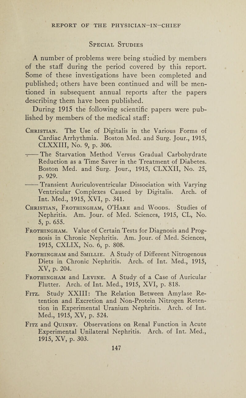 Special Studies » A number of problems were being studied by members of the staff during the period covered by this report. Some of these investigations have been completed and published; others have been continued and will be men¬ tioned in subsequent annual reports after the papers describing them have been published. During 1915 the following scientific papers were pub¬ lished by members of the medical staff: Christian. The Use of Digitalis in the Various Forms of Cardiac Arrhythmia. Boston Med. and Surg. Jour., 1915, CLXXIII, No. 9, p. 306. --The Starvation Method Versus Gradual Carbohydrate Reduction as a Time Saver in the Treatment of Diabetes. Boston Med. and Surg. Jour., 1915, CLXXII, No. 25, p. 929. -Transient Auriculoventricular Dissociation with Varying Ventricular Complexes Caused by Digitalis. Arch, of Int. Med., 1915, XVI, p. 341. Christian, Frothingham, O’Hare and Woods. Studies of Nephritis. Am. Jour, of Med. Sciences, 1915, CL, No. 5, p. 655. Frothingham. Value of Certain Tests for Diagnosis and Prog¬ nosis in Chronic Nephritis. Am. Jour, of Med. Sciences, 1915, CXLIX, No. 6, p. 808. Frothingham and Smillie. A Study of Different Nitrogenous Diets in Chronic Nephritis. Arch, of Int. Med., 1915, XV, p. 204. Frothingham and Levine. A Study of a Case of Auricular Flutter. Arch, of Int. Med., 1915, XVI, p. 818. Fitz. Study XXIII: The Relation Between Amylase Re¬ tention and Excretion and Non-Protein Nitrogen Reten¬ tion in Experimental Uranium Nephritis. Arch, of Int. Med., 1915, XV, p. 524. Fitz and Quinby. Observations on Renal Function in Acute Experimental Unilateral Nephritis. Arch, of Int. Med., 1915, XV, p. 303. 147 /