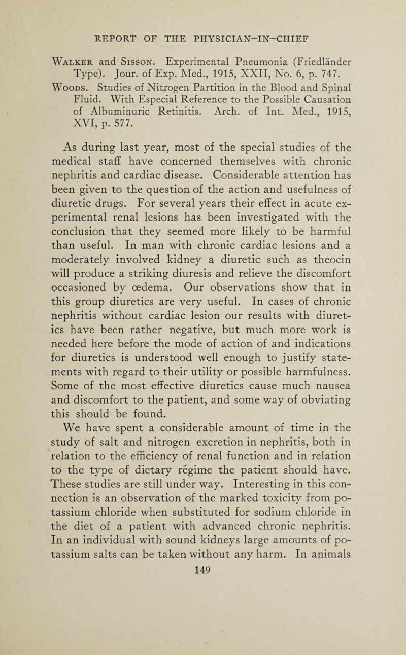Walker and Sisson. Experimental Pneumonia (Friedlander Type). Jour, of Exp. Med., 1915, XXII, No. 6, p. 747. Woods. Studies of Nitrogen Partition in the Blood and Spinal Fluid. With Especial Reference to the Possible Causation of Albuminuric Retinitis. Arch, of Int. Med., 1915, XVI, p. 577. As during last year, most of the special studies of the medical staff have concerned themselves with chronic nephritis and cardiac disease. Considerable attention has been given to the question of the action and usefulness of diuretic drugs. For several years their effect in acute ex¬ perimental renal lesions has been investigated with the conclusion that they seemed more likely to be harmful than useful. In man with chronic cardiac lesions and a moderately involved kidney a diuretic such as theocin will produce a striking diuresis and relieve the discomfort occasioned by oedema. Our observations show that in this group diuretics are very useful. In cases of chronic nephritis without cardiac lesion our results with diuret¬ ics have been rather negative, but much more work is needed here before the mode of action of and indications for diuretics is understood well enough to justify state¬ ments with regard to their utility or possible harmfulness. Some of the most effective diuretics cause much nausea and discomfort to the patient, and some way of obviating this should be found. We have spent a considerable amount of time in the study of salt and nitrogen excretion in nephritis, both in relation to the efficiency of renal function and in relation to the type of dietary regime the patient should have. These studies are still under way. Interesting in this con¬ nection is an observation of the marked toxicity from po¬ tassium chloride when substituted for sodium chloride in the diet of a patient with advanced chronic nephritis. In an individual with sound kidneys large amounts of po¬ tassium salts can be taken without any harm. In animals