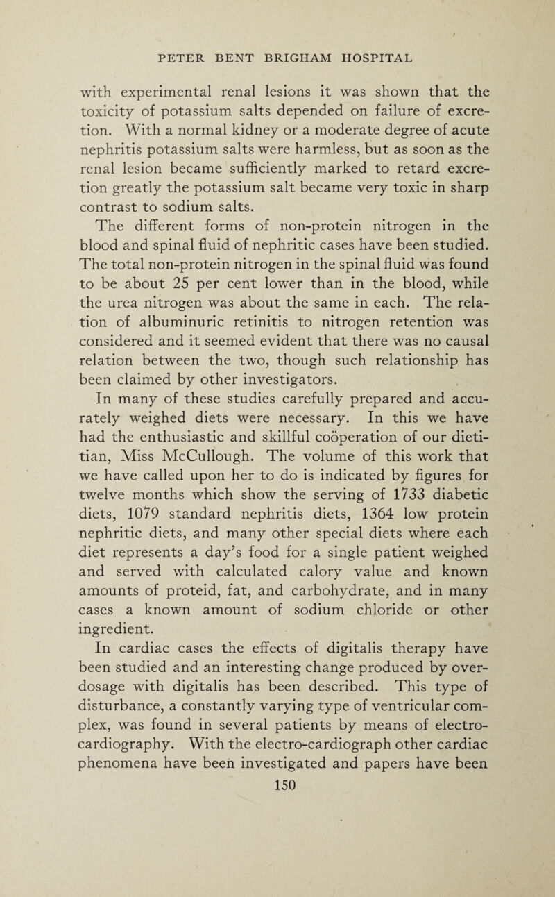 with experimental renal lesions it was shown that the toxicity of potassium salts depended on failure of excre¬ tion. With a normal kidney or a moderate degree of acute nephritis potassium salts were harmless, but as soon as the renal lesion became sufficiently marked to retard excre¬ tion greatly the potassium salt became very toxic in sharp contrast to sodium salts. The different forms of non-protein nitrogen in the blood and spinal fluid of nephritic cases have been studied. The total non-protein nitrogen in the spinal fluid was found to be about 25 per cent lower than in the blood, while the urea nitrogen was about the same in each. The rela¬ tion of albuminuric retinitis to nitrogen retention was considered and it seemed evident that there was no causal relation between the two, though such relationship has been claimed by other investigators. In many of these studies carefully prepared and accu¬ rately weighed diets were necessary. In this we have had the enthusiastic and skillful cooperation of our dieti¬ tian, Miss McCullough. The volume of this work that we have called upon her to do is indicated by figures for twelve months which show the serving of 1733 diabetic diets, 1079 standard nephritis diets, 1364 low protein nephritic diets, and many other special diets where each diet represents a day’s food for a single patient weighed and served with calculated calory value and known amounts of proteid, fat, and carbohydrate, and in many cases a known amount of sodium chloride or other ingredient. In cardiac cases the effects of digitalis therapy have been studied and an interesting change produced by over¬ dosage with digitalis has been described. This type of disturbance, a constantly varying type of ventricular com¬ plex, was found in several patients by means of electro¬ cardiography. With the electro-cardiograph other cardiac phenomena have been investigated and papers have been