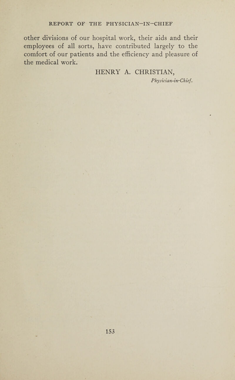 other divisions of our hospital work, their aids and their employees of all sorts, have contributed largely to the comfort of our patients and the efficiency and pleasure of the medical work. HENRY A. CHRISTIAN, Physician-in-Chief.
