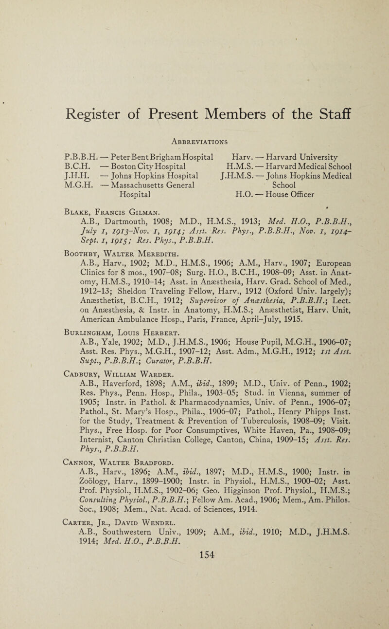 Abbreviations P.B.B.H. — Peter BentBrighamHospital B.C.H. — Boston City Hospital J.H.H. — Johns Hopkins Hospital M.G.H. — Massachusetts General Hospital Harv. — Harvard University H.M.S. — Harvard Medical School J.H.M.S. — Johns Hopkins Medical School H.O. — House Officer Blake, Francis Gilman. A.B., Dartmouth, 1908; M.D., H.M.S., 1913; Med. H.O., P.B.B.H., July i, 1913-Nov. 1, 1914; Asst. Res. Phys., P.B.B.H., Nov. 1, 1914- Sept. 1, 1915; Res. Phys., P.B.B.H. Boothby, Walter Meredith. A.B., Harv., 1902; M.D., H.M.S., 1906; A.M., Harv., 1907; European Clinics for 8 mos., 1907-08; Surg. H.O., B.C.H., 1908-09; Asst, in Anat¬ omy, H.M.S., 1910-14; Asst, in Anaesthesia, Harv. Grad. School of Med., 1912-13; Sheldon Traveling Fellow, Harv., 1912 (Oxford Univ. largely); Anaesthetist, B.C.H., 1912; Supervisor of Anesthesia, P.B.B.H.; Lect. on Anaesthesia, & Instr. in Anatomy, H.M.S.; Anaesthetist, Harv. Unit, American Ambulance Hosp., Paris, France, April-July, 1915. Burlingham, Louis Herbert. A.B., Yale, 1902; M.D., J.H.M.S., 1906; House Pupil, M.G.H., 1906-07; Asst. Res. Phys., M.G.H., 1907-12; Asst. Adm., M.G.H., 1912; 1st Asst. Supt., P.B.B.H.', Curator, P.B.B.H. Cadbury, William Warder. A.B., Haverford, 1898; A.M., ibid., 1899; M.D., Univ. of Penn., 1902; Res. Phys., Penn. Hosp., Phila., 1903-05; Stud, in Vienna, summer of 1905; Instr. in Pathol. & Pharmacodynamics, Univ. of Penn., 1906-07; Pathol., St. Mary’s Hosp., Phila., 1906-07; Pathol., Henry Phipps Inst, for the Study, Treatment & Prevention of Tuberculosis, 1908-09; Visit. Phys., Free Hosp. for Poor Consumptives, White Haven, Pa., 1908-09; Internist, Canton Christian College, Canton, China, 1909-15; Asst. Res. Phys., P.B.B.H. Cannon, Walter Bradford. A.B., Harv., 1896; A.M., ibid., 1897; M.D., H.M.S., 1900; Instr. in Zoology, Harv., 1899-1900; Instr. in Physiol., H.M.S., 1900-02; Asst. Prof. Physiol., H.M.S., 1902-06; Geo. Higginson Prof. Physiol., H.M.S.; Consulting Physiol., P.B.B.H.', Fellow Am. Acad., 1906; Mem., Am. Philos. Soc., 1908; Mem., Nat. Acad, of Sciences, 1914. Carter, Jr., David Wendel. A.B., Southwestern Univ., 1909; A.M., ibid., 1910; M.D., J.H.M.S. 1914; Med. H.O., P.B.B.H.