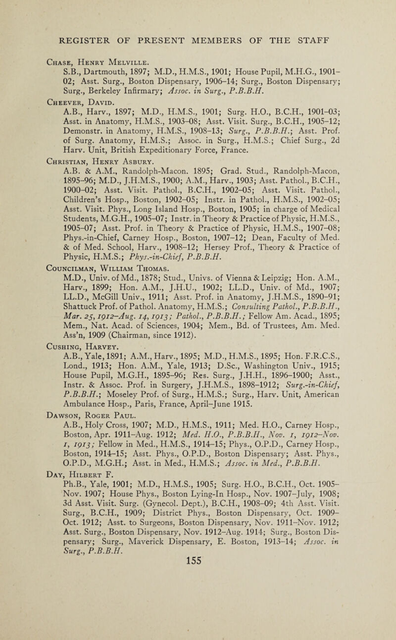 Chase, Henry Melville. S.B., Dartmouth, 1897; M.D., 1901; House Pupil, M.H.G., 1901- 02; Asst. Surg., Boston Dispensary, 1906-14; Surg., Boston Dispensary; Surg., Berkeley Infirmary; Assoc, in Surg., P.B.B.H. Cheever, David. A.B., Harv., 1897; M.D., H.M.S., 1901; Surg. H.O., B.C.H., 1901-03; Asst, in Anatomy, H.M.S., 1903-08; Asst. Visit. Surg., B.C.H., 1905—12; Demonstr. in Anatomy, H.M.S., 1908-13; Surg., P.B.B.H.', Asst. Prof, of Surg. Anatomy, H.M.S.; Assoc, in Surg., H.M.S.; Chief Surg., 2d Harv. Unit, British Expeditionary Force, France. Christian, Henry Asbury. A.B. & A.M., Randolph-Macon. 1895; Grad. Stud., Randolph-Macon, 1895-96; M.D., J.H.M.S., 1900; A.M., Harv., 1903; Asst. Pathol., B.C.H., 1900-02; Asst. Visit. Pathol., B.C.H., 1902-05; Asst. Visit. Pathol., Children’s Hosp., Boston, 1902-05; Instr. in Pathol., H.M.S., 1902-05; Asst. Visit. Phys., Long Island Hosp., Boston, 1905; in charge of Medical Students, M.G.H., 1905-07; Instr. in Theory & Practice of Physic, H.M.S., 1905-07; Asst. Prof, in Theory & Practice of Physic, H.M.S., 1907-08; Phys.-in-Chief, Carney Hosp., Boston, 1907-12; Dean, Faculty of Med. & of Med. School, Harv., 1908-12; Hersey Prof., Theory & Practice of Physic, H.M.S.; Phys.-in-Chief, P.B.B.H. Councilman, William Thomas. M.D., Univ.ofMd., 1878; Stud., Univs. of Vienna & Leipzig; Hon. A.M., Harv., 1899; Hon. A.M., J.H.U., 1902; LL.D., Univ. of Md., 1907; LL.D., McGill Univ., 1911; Asst. Prof, in Anatomy, J.H.M.S., 1890-91; Shattuck Prof, of Pathol. Anatomy, H.M.S.; Consulting Pathol., P.B.B.H., Mar. 23,1912-Aug. 14,1913; Pathol., P.B.B.H.; Fellow Am. Acad., 1895; Mem., Nat. Acad, of Sciences, 1904; Mem., Bd. of Trustees, Am. Med. Ass’n, 1909 (Chairman, since 1912). Cushing, Harvey. A.B., Yale, 1891; A.M., Harv., 1895; M.D., H.M.S., 1895; Hon. F.R.C.S., Lond., 1913; Hon. A.M., Yale, 1913; D.Sc., Washington Univ., 1915; House Pupil, M.G.H., 1895-96; Res. Surg., J.H.H., 1896-1900; Asst., Instr. & Assoc. Prof, in Surgery, J.H.M.S., 1898-1912; Surg.-in-Chief, P.B.B.H.-, Moseley Prof, of Surg., H.M.S.; Surg., Harv. Unit, American Ambulance Hosp., Paris, France, April-June 1915. Dawson, Roger Paul. A.B., Holy Cross, 1907; M.D., H.M.S., 1911; Med. H.O., Carney Hosp., Boston, Apr. 1911-Aug. 1912; Med. H.O., P.B.B.H., Nov. 1, 1912-Nov. 1, 1913; Fellow in Med., H.M.S., 1914-15; Phys., O.P.D., Carney Hosp., Boston, 1914-15; Asst. Phys., O.P.D., Boston Dispensary; Asst. Phys., O.P.D., M.G.H.; Asst, in Med., H.M.S.; Assoc, in Med., P.B.B.H. Day, Hilbert F. Ph.B., Yale, 1901; M.D., H.M.S., 1905; Surg. H.O., B.C.H., Oct. 1905- Nov. 1907; House Phys., Boston Lying-In Hosp., Nov. 1907-July, 1908; 3d Asst. Visit. Surg. (Gynecol. Dept.), B.C.H., 1908-09; 4th Asst. Visit. Surg., B.C.H., 1909; District Phys., Boston Dispensary, Oct. 1909- Oct. 1912; Asst, to Surgeons, Boston Dispensary, Nov. 1911-Nov. 1912; Asst. Surg., Boston Dispensary, Nov. 1912-Aug. 1914; Surg., Boston Dis¬ pensary; Surg., Maverick Dispensary, E. Boston, 1913-14; Assoc, in Surg., P.B.B.H.