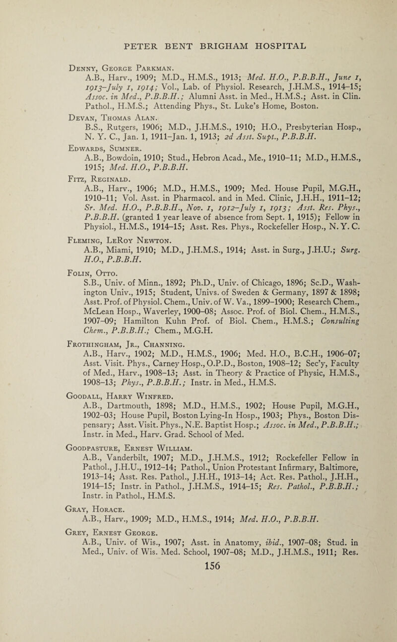 Denny, George Parkman. A. B., Harv., 1909; M.D., 1913; Med. H.O., P.B.B.H., June i, 1913-July i, 1914; Vol., Lab. of Physiol. Research, J.H.M.S., 1914-15; Assoc, in Med., P.B.B.H.; Alumni Asst, in Med., H.M.S.; Asst, in Clin. Pathol., H.M.S.; Attending Phys., St. Luke’s Home, Boston. Devan, Thomas Alan. B. S., Rutgers, 1906; M.D., J.H.M.S., 1910; H.O., Presbyterian Hosp., N. Y. C., Jan. 1, 1911-Jan. 1, 1913; 2d Asst. Supt., P.B.B.H. Edwards, Sumner. A.B., Bowdoin, 1910; Stud., Hebron Acad., Me., 1910-11; M.D., H.M.S., 1915; Med. H.O., P.B.B.H. Fitz, Reginald. A.B., Harv., 1906; M.D., H.M.S., 1909; Med. House Pupil, M.G.H., 1910-11; Vol. Asst, in Pharmacol, and in Med. Clinic, J.H.H., 1911-12; Sr. Med. H.O., P.B.B.H., Nov. 1, 1912-July 1, 1913; Asst. Res. Phys., P.B.B.H. (granted 1 year leave of absence from Sept. 1, 1915); Fellow in Physiol., H.M.S., 1914-15; Asst. Res. Phys., Rockefeller Hosp., N. Y. C. Fleming, LeRoy Newton. A.B., Miami, 1910; M.D., J.H.M.S., 1914; Asst, in Surg., J.H.U.; Surg. H.O., P.B.B.H. Folin, Otto. S.B., Univ. of Minn., 1892; Ph.D., Univ. of Chicago, 1896; Sc.D., Wash¬ ington Univ., 1915; Student, Univs. of Sweden & Germany, 1897 & 1898; Asst. Prof, of Physiol. Chem., Univ. of W. Va., 1899-1900; Research Chem., McLean Hosp., Waverley, 1900-08; Assoc. Prof, of Biol. Chem., H.M.S., 1907- 09; Hamilton Kuhn Prof, of Biol. Chem., H.M.S.; Consulting Chem., P.B.B.H.; Chem., M.G.H. Frothingham, Jr., Channing. A.B., Harv., 1902; M.D., H.M.S., 1906; Med. H.O., B.C.H., 1906-07; Asst. Visit. Phys., Carney Hosp., O.P.D., Boston, 1908-12; Sec’y, Faculty of Med., Harv., 1908-13; Asst, in Theory & Practice of Physic, H.M.S., 1908- 13; Phys., P.B.B.H.; Instr. in Med., H.M.S. Goodall, Harry Winfred. A.B., Dartmouth, 1898; M.D., H.M.S., 1902; House Pupil, M.G.H., 1902-03; House Pupil, Boston Lying-In Hosp., 1903; Phys., Boston Dis¬ pensary; Asst. Visit. Phys., N.E. Baptist Hosp.; Assoc, in Med., P.B.B.H.; Instr. in Med., Harv. Grad. School of Med. Goodpasture, Ernest William. A.B., Vanderbilt, 1907; M.D., J.H.M.S., 1912; Rockefeller Fellow in Pathol., J.H.U., 1912-14; Pathol., Union Protestant Infirmary, Baltimore, 1913- 14; Asst. Res. Pathol., J.H.H., 1913-14; Act. Res. Pathol., J.H.H., 1914- 15; Instr. in Pathol., J.H.M.S., 1914r-15; Res. Pathol., P.B.B.H.; Instr. in Pathol., H.M.S. Gray, Horace. A.B., Harv., 1909; M.D., H.M.S., 1914; Med. H.O., P.B.B.H. Grey, Ernest George. A.B., Univ. of Wis., 1907; Asst, in Anatomy, ibid., 1907-08; Stud, in Med., Univ. of Wis. Med. School, 1907-08; M.D., J.H.M.S., 1911; Res.