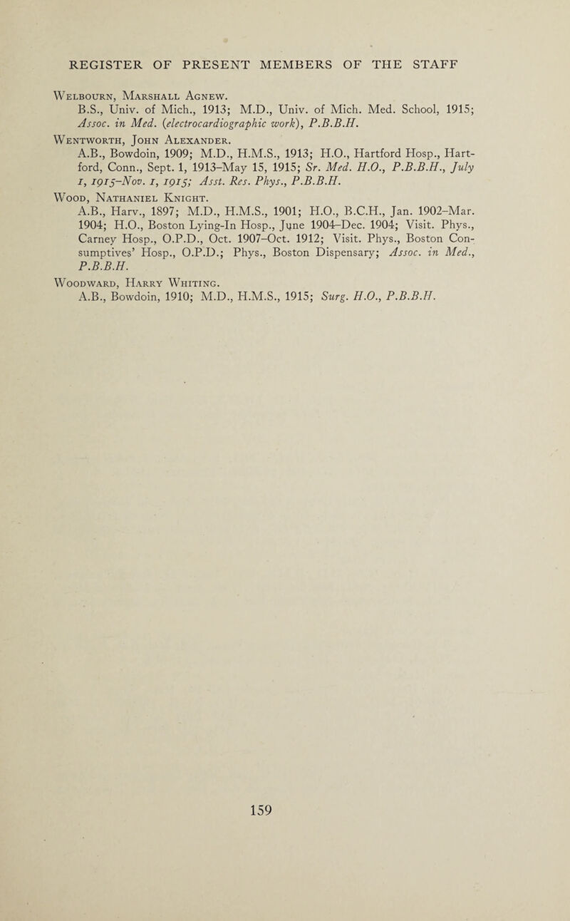 Welbourn, Marshall Agnew. B.S., Univ. of Mich., 1913; M.D., Univ. of Mich. Med. School, 1915; Assoc, in Med. (electrocardiographic work), P.B.B.H. Wentworth, John Alexander. A.B., Bowdoin, 1909; M.D., H.M.S., 1913; H.O., Hartford Hosp., Hart¬ ford, Conn., Sept. 1, 1913-May 15, 1915; Sr. Med. H.O., P.B.B.H., July i, iqij-Nov. i, 1915; Asst. Res. Phys., P.B.B.H. Wood, Nathaniel Knight. A.B., Harv., 1897; M.D., H.M.S., 1901; H.O., B.C.H., Jan. 1902-Mar. 1904; H.O., Boston Lying-In Hosp., Jyne 1904-Dec. 1904; Visit. Phys., Carney Hosp., O.P.D., Oct. 1907-Oct. 1912; Visit. Phys., Boston Con¬ sumptives’ Hosp., O.P.D.; Phys., Boston Dispensary; Assoc, in Med., P.B.B.H. Woodward, Harry Whiting. A.B., Bowdoin, 1910; M.D., H.M.S., 1915; Surg. H.O., P.B.B.H.