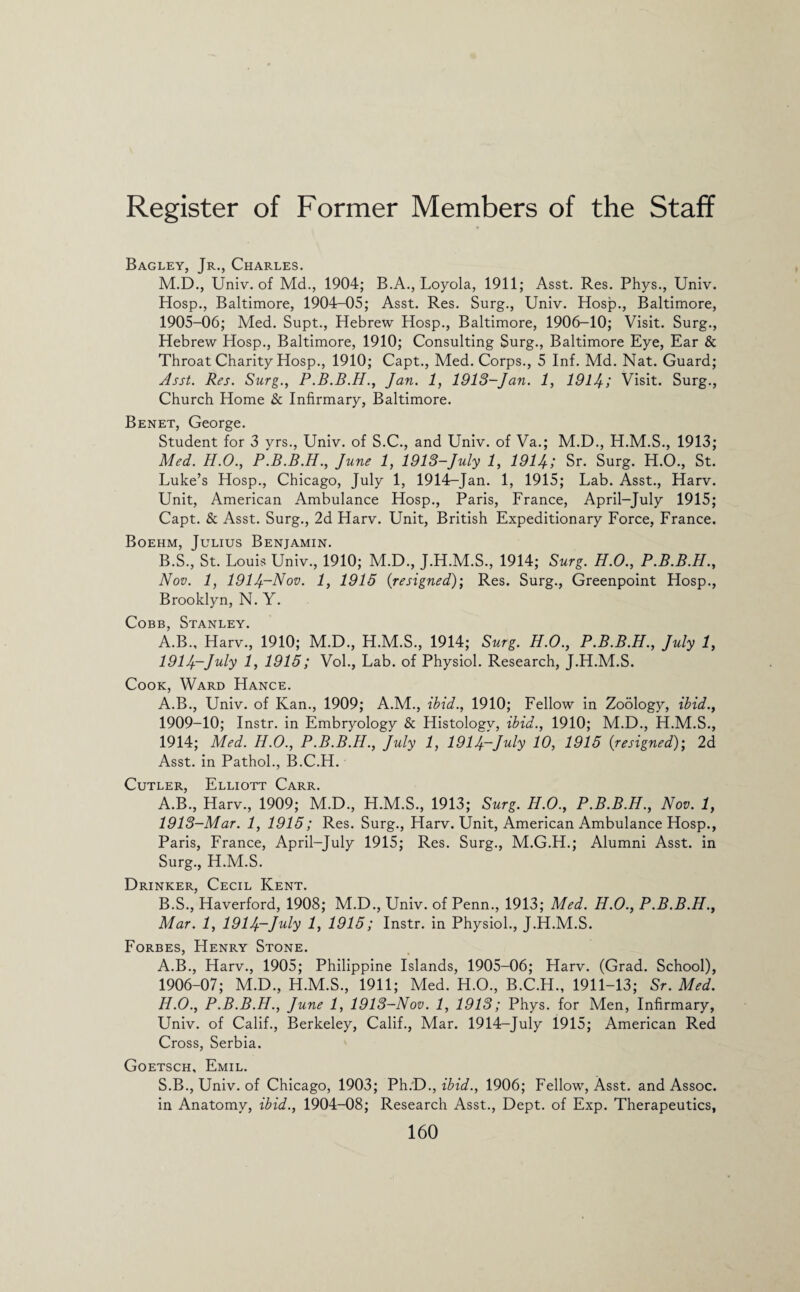 Bagley, Jr., Charles. M.D., Univ. of Md., 1904; B.A., Loyola, 1911; Asst. Res. Phys., Univ. Hosp., Baltimore, 1904-05; Asst. Res. Surg., Univ. Hosp., Baltimore, 1905- 06; Med. Supt., Hebrew Hosp., Baltimore, 1906-10; Visit. Surg., Hebrew Hosp., Baltimore, 1910; Consulting Surg., Baltimore Eye, Ear & Throat Charity Hosp., 1910; Capt., Med. Corps., 5 Inf. Md. Nat. Guard; Asst. Res. Surg., P.B.B.H., Jan. 1, 1913-Jan. 1, 1914; Visit. Surg., Church Home & Infirmary, Baltimore. Benet, George. Student for 3 yrs., Univ. of S.C., and Univ. of Va.; M.D., H.M.S., 1913; Med. H.O., P.B.B.H., June 1, 1913-July 1, 1914; Sr. Surg. H.O., St. Luke’s Hosp., Chicago, July 1, 1914-Jan. 1, 1915; Lab. Asst., Harv. Unit, American Ambulance Hosp., Paris, France, April-July 1915; Capt. & Asst. Surg., 2d Harv. Unit, British Expeditionary Force, France. Boehm, Julius Benjamin. B.S., St. Louis Univ., 1910; M.D., J.H.M.S., 1914; Surg. H.O., P.B.B.H., Nov. 1, 1914~Nov. 1, 1915 {resigned)', Res. Surg., Greenpoint Hosp., Brooklyn, N. Y. Cobb, Stanley. A.B., Harv., 1910; M.D., H.M.S., 1914; Surg. H.O., P.B.B.H., July 1, 1914-July 1, 1915; Vol., Lab. of Physiol. Research, J.H.M.S. Cook, Ward Hance. A.B., Univ. of Kan., 1909; A.M., ibid., 1910; Fellow in Zoology, ibid., 1909-10; Instr. in Embryology & Histology, ibid., 1910; M.D., H.M.S., 1914; Med. H.O., P.B.B.H., July 1, 1914~July 10, 1915 (:resigned); 2d Asst, in Pathol., B.C.H. Cutler, Elliott Carr. A. B., Harv., 1909; M.D., H.M.S., 1913; Surg. H.O., P.B.B.H., Nov. 1, 1913-Mar. 1, 1915; Res. Surg., Harv. Unit, American Ambulance Hosp., Paris, France, April-July 1915; Res. Surg., M.G.H.; Alumni Asst, in Surg., H.M.S. Drinker, Cecil Kent. B. S., Haverford, 1908; M.D., Univ. of Penn., 1913; Med. H.O., P.B.B.H., Mar. 1, 1914-July 1, 1915; Instr. in Physiol., J.H.M.S. Forbes, Henry Stone. A.B., Harv., 1905; Philippine Islands, 1905-06; Harv. (Grad. School), 1906- 07; M.D., H.M.S., 1911; Med. H.O., B.C.H., 1911-13; Sr. Med. H.O., P.B.B.H., June 1, 1913-Nov. 1, 1913; Phys. for Men, Infirmary, Univ. of Calif., Berkeley, Calif., Mar. 1914-July 1915; American Red Cross, Serbia. Goetsch, Emil. S.B., Univ. of Chicago, 1903; Ph.D., ibid., 1906; Fellow, Asst, and Assoc, in Anatomy, ibid., 1904-08; Research Asst., Dept, of Exp. Therapeutics,