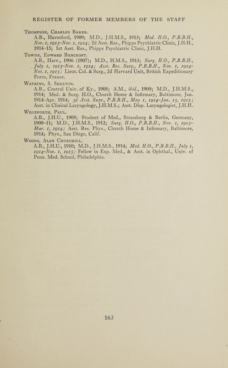 Thompson, Charles Baker. A.B., Haverford, 1909; M.D., 1913; Med. H.O., P.B.B.H., Nov. i, 1913-Nov. 1, IQ14; 2d Asst. Res., Phipps Psychiatric Clinic, J.H.H., 1914-15; 1st Asst. Res., Phipps Psychiatric Clinic, J.H.H. Towne, Edward Bancroft. A.B., Harv., 1906 (1907); M.D., H.M.S., 1913; Surg. H.O., P.B.B.H., July 1, 1913-Nov. 1, 1914; Asst. Res. Surg., P.B.B.H., Nov. 1, 1914- Nov. 1, 1915; Lieut. Col. & Surg., 2d Harvard Unit, British Expeditionary Force, France. Watkins, S. Shelton. A.B., Central Univ. of Ky., 1908; A.M., ibid., 1909; M.D., J.H.M.S., 1914; Med. & Surg. H.O„ Church Home & Infirmary, Baltimore, Jan. 1914-Apr. 1914; 3d Asst. Supt., P.B.B.H., May 1, 1914-Jan. 13, 1913 ; Asst, in Clinical Laryngology, J.H.M.S.; Asst. Disp. Laryngologist, J.H.H. Wegeforth, Paul. A.B., J.H.U., 1908; Student of Med., Strassburg & Berlin, Germany, 1909-11; M.D., J.H.M.S., 1912; Surg. H.O., P.B.B.H., Nov. 1, 1913- Mar. 1, 1914; Asst. Res. Phys., Church Home & Infirmary, Baltimore, 1914; Phys., San Diego, Calif. Woods, Alan Churchill. A.B., J.H.U., 1910; M.D., J.H.M.S., 1914; Med. H.O., P.B.B.H., July 1, 1914-Nov. 1, 1913; Fellow in Exp. Med., & Asst, in Ophthal., Univ. of Penn. Med. School, Philadelphia.