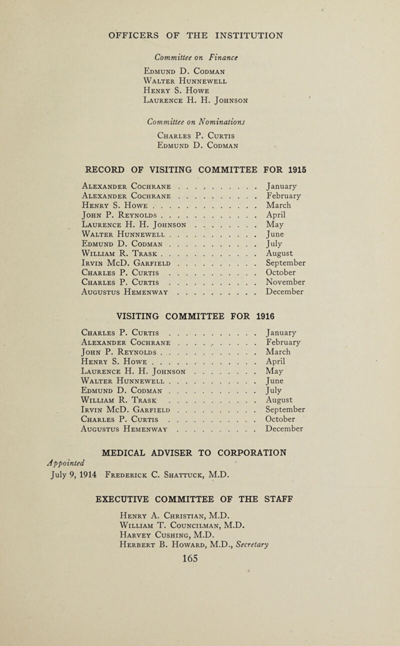 Committee on Finance Edmund D. Codman Walter Hunnewell Henry S. Howe Laurence H. H. Johnson Committee on Nominations Charles P. Curtis Edmund D. Codman RECORD OF VISITING COMMITTEE FOR 1915 Alexander Cochrane.January Alexander Cochrane.February Henry S. Howe ..March John P. Reynolds.April Laurence H. H. Johnson.May Walter Hunnewell.June Edmund D. Codman.July William R. Trask.August Irvin McD. Garfield.September Charles P. Curtis.October Charles P. Curtis.November Augustus Hemenway.December VISITING COMMITTEE FOR 1916 Charles P. Curtis.January Alexander Cochrane . . . ..February John P. Reynolds.March Henry S. Howe.April Laurence H. H. Johnson.May Walter Hunnewell.June Edmund D. Codman.July William R. Trask .August Irvin McD. Garfield.September Charles P. Curtis.October Augustus Hemenway.December MEDICAL ADVISER TO CORPORATION Appointed July 9, 1914 Frederick C. Shattuck, M.D. EXECUTIVE COMMITTEE OF THE STAFF Henry A. Christian, M.D. William T. Councilman, M.D. Harvey Cushing, M.D. Herbert B. Howard, M.D., Secretary