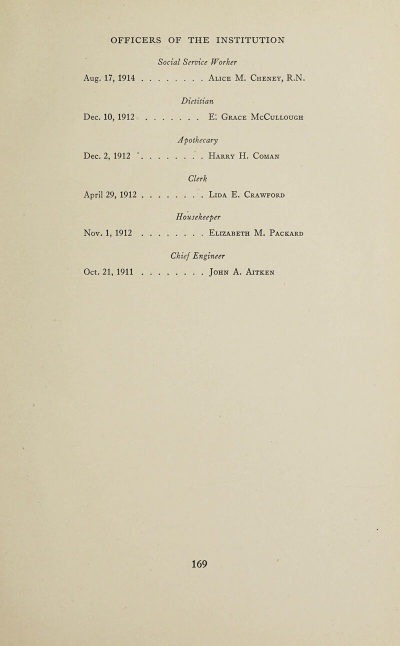 Aug. 17, 1914 . Social Service Worker .Alice M. Cheney, R.N. Dec. 10, 1912 . Dietitian .E'. Grace McCullough Dec. 2, 1912 \ Apothecary April 29, 1912 . Clerk Nov. 1, 1912 Housekeeper .Elizabeth M. Packard Oct. 21, 1911 . Chief Engineer .John A. Aitken