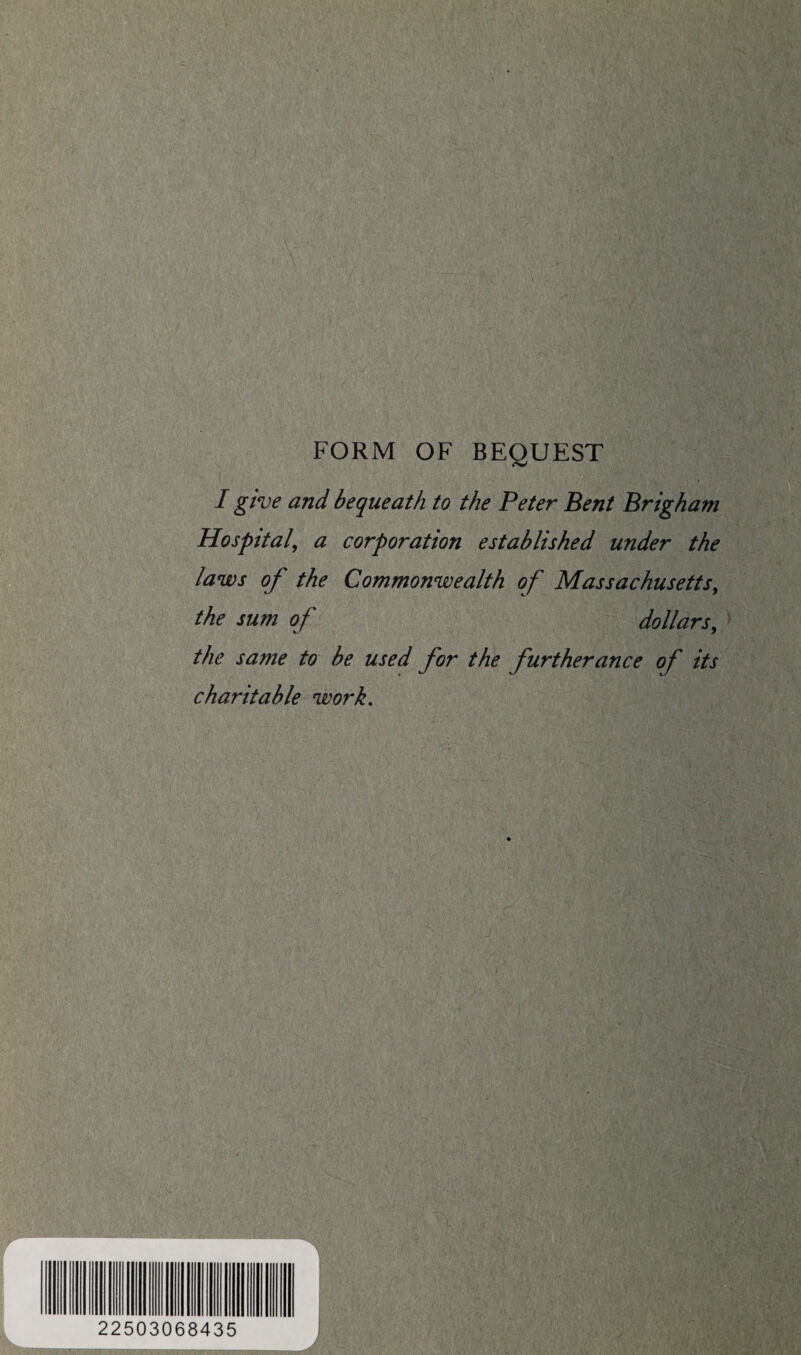 FORM OF BEQUEST I give and bequeath to the Peter Bent Brigham Hospital, a corporation established under the laws of the Commonwealth of Massachusetts, the sum of dollars, the same to be used for the furtherance of its charitable work. 22503068435