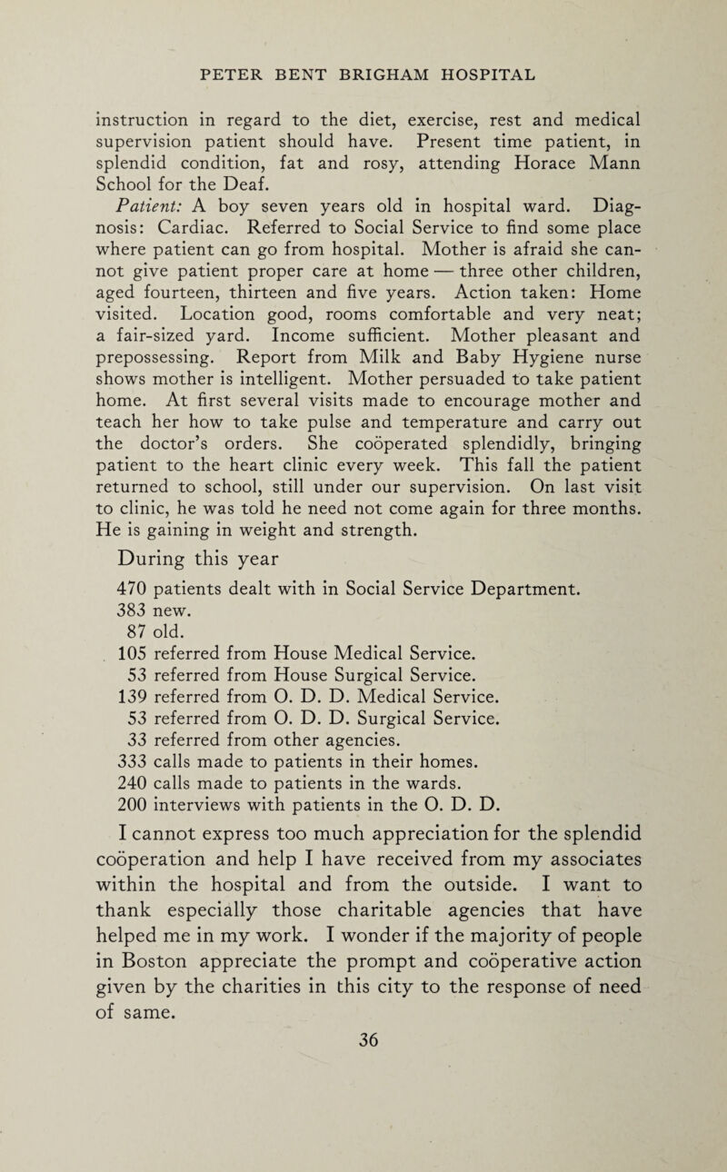 instruction in regard to the diet, exercise, rest and medical supervision patient should have. Present time patient, in splendid condition, fat and rosy, attending Horace Mann School for the Deaf. Patient: A boy seven years old in hospital ward. Diag¬ nosis: Cardiac. Referred to Social Service to find some place where patient can go from hospital. Mother is afraid she can¬ not give patient proper care at home — three other children, aged fourteen, thirteen and five years. Action taken: Home visited. Location good, rooms comfortable and very neat; a fair-sized yard. Income sufficient. Mother pleasant and prepossessing. Report from Milk and Baby Hygiene nurse shows mother is intelligent. Mother persuaded to take patient home. At first several visits made to encourage mother and teach her how to take pulse and temperature and carry out the doctor’s orders. She cooperated splendidly, bringing patient to the heart clinic every week. This fall the patient returned to school, still under our supervision. On last visit to clinic, he was told he need not come again for three months. He is gaining in weight and strength. During this year 470 patients dealt with in Social Service Department. 383 new. 87 old. 105 referred from House Medical Service. 53 referred from House Surgical Service. 139 referred from O. D. D. Medical Service. 53 referred from O. D. D. Surgical Service. 33 referred from other agencies. 333 calls made to patients in their homes. 240 calls made to patients in the wards. 200 interviews with patients in the O. D. D. I cannot express too much appreciation for the splendid cooperation and help I have received from my associates within the hospital and from the outside. I want to thank especially those charitable agencies that have helped me in my work. I wonder if the majority of people in Boston appreciate the prompt and cooperative action given by the charities in this city to the response of need of same.