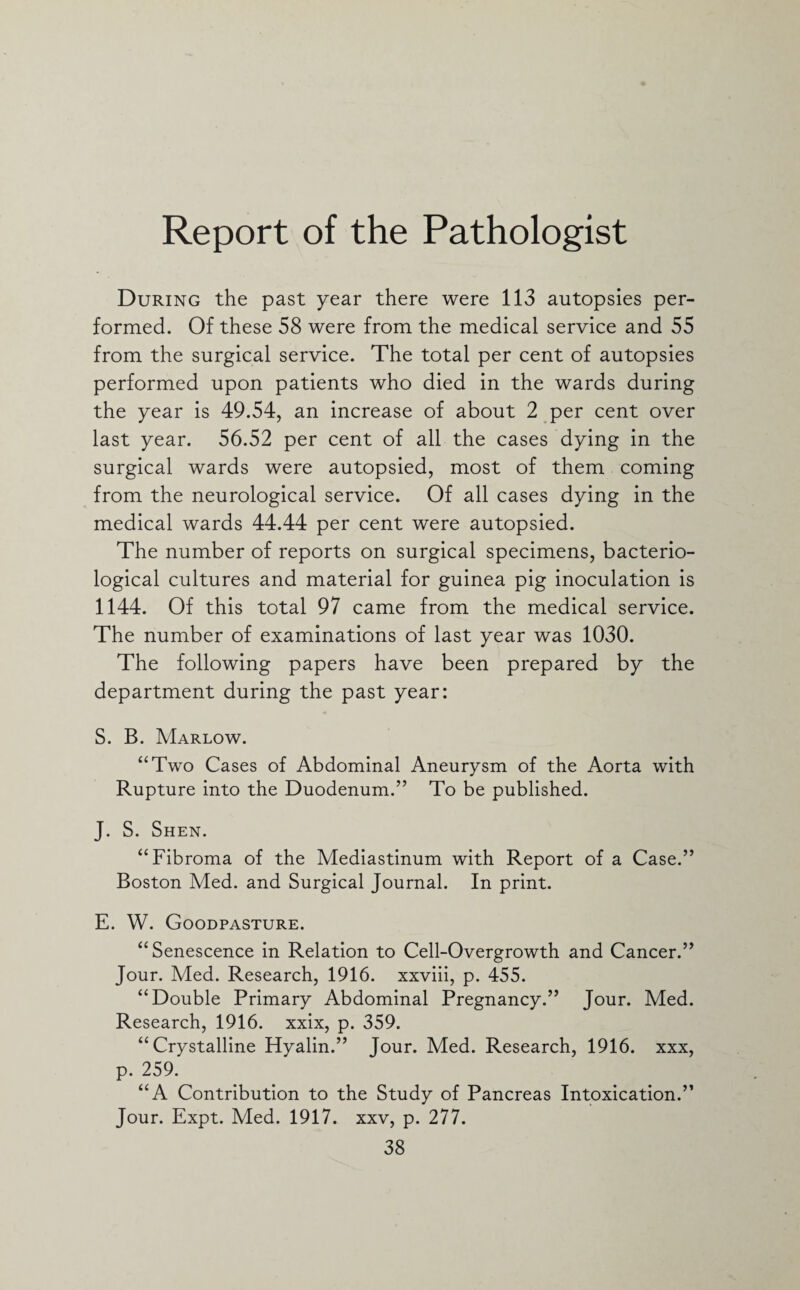 Report of the Pathologist During the past year there were 113 autopsies per¬ formed. Of these 58 were from the medical service and 55 from the surgical service. The total per cent of autopsies performed upon patients who died in the wards during the year is 49.54, an increase of about 2 per cent over last year. 56.52 per cent of all the cases dying in the surgical wards were autopsied, most of them coming from the neurological service. Of all cases dying in the medical wards 44.44 per cent were autopsied. The number of reports on surgical specimens, bacterio¬ logical cultures and material for guinea pig inoculation is 1144. Of this total 97 came from the medical service. The number of examinations of last year was 1030. The following papers have been prepared by the department during the past year: S. B. Marlow. “Two Cases of Abdominal Aneurysm of the Aorta with Rupture into the Duodenum.” To be published. J. S. Shen. “Fibroma of the Mediastinum with Report of a Case.” Boston Med. and Surgical Journal. In print. E. W. Goodpasture. “Senescence in Relation to Cell-Overgrowth and Cancer.” Jour. Med. Research, 1916. xxviii, p. 455. “Double Primary Abdominal Pregnancy.” Jour. Med. Research, 1916. xxix, p. 359. “Crystalline Hyalin.” Jour. Med. Research, 1916. xxx, p. 259. “A Contribution to the Study of Pancreas Intoxication.” Jour. Expt. Med. 1917. xxv, p. 277.