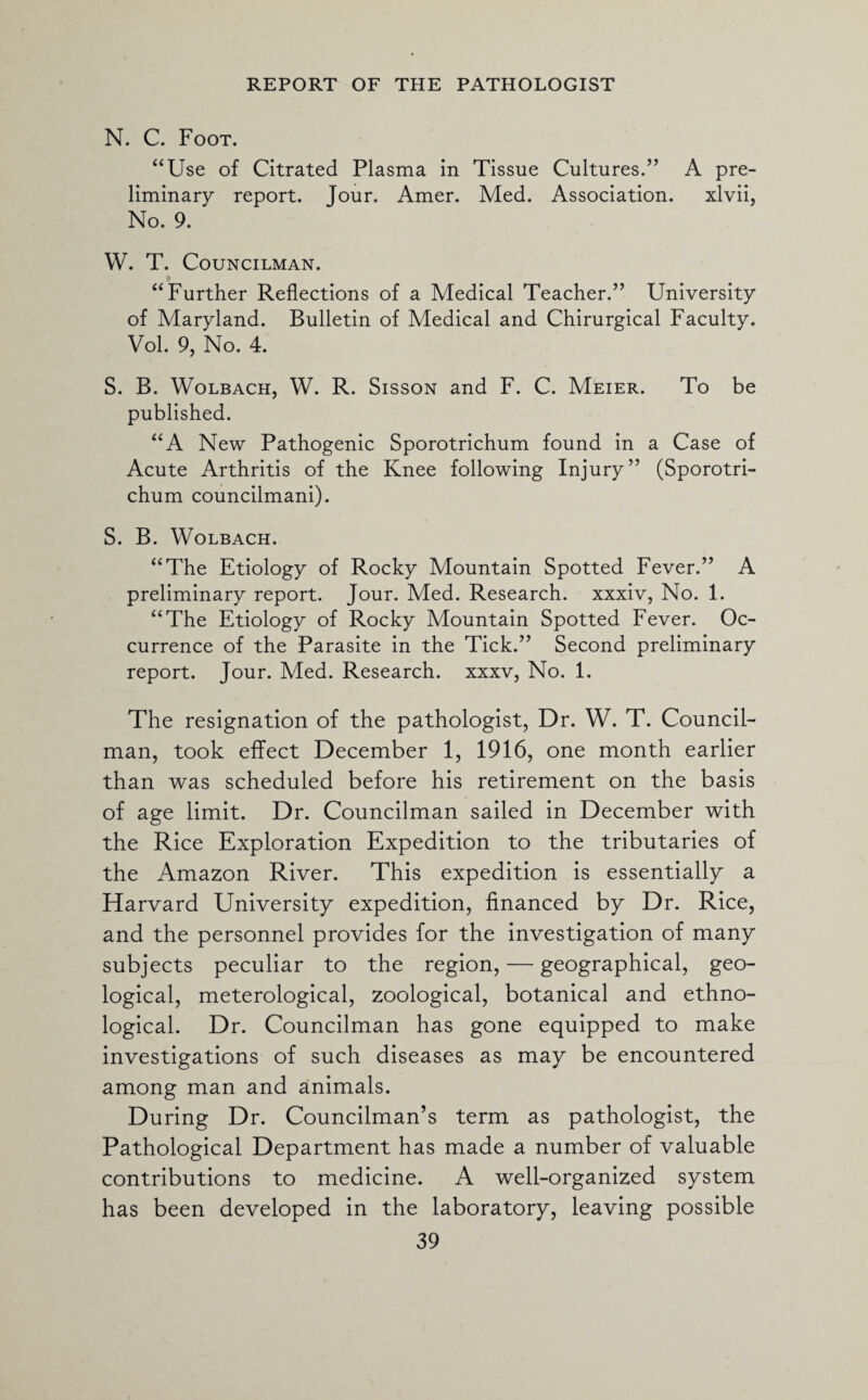 N. C. Foot. “Use of Citrated Plasma in Tissue Cultures.” A pre¬ liminary report. Jour. Amer. Med. Association. xlvii, No. 9. W. T. Councilman. * “Further Reflections of a Medical Teacher.” University of Maryland. Bulletin of Medical and Chirurgical Faculty. Vol. 9, No. 4. S. B. Wolbach, W. R. Sisson and F. C. Meier. To be published. “A New Pathogenic Sporotrichum found in a Case of Acute Arthritis of the Knee following Injury” (Sporotri¬ chum councilmani). S. B. Wolbach. “The Etiology of Rocky Mountain Spotted Fever.” A preliminary report. Jour. Med. Research, xxxiv, No. 1. “The Etiology of Rocky Mountain Spotted Fever. Oc¬ currence of the Parasite in the Tick.” Second preliminary report. Jour. Med. Research, xxxv, No. 1. The resignation of the pathologist, Dr. W. T. Council¬ man, took effect December 1, 1916, one month earlier than was scheduled before his retirement on the basis of age limit. Dr. Councilman sailed in December with the Rice Exploration Expedition to the tributaries of the Amazon River. This expedition is essentially a Harvard University expedition, financed by Dr. Rice, and the personnel provides for the investigation of many subjects peculiar to the region, — geographical, geo¬ logical, meterological, zoological, botanical and ethno¬ logical. Dr. Councilman has gone equipped to make investigations of such diseases as may be encountered among man and animals. During Dr. Councilman’s term as pathologist, the Pathological Department has made a number of valuable contributions to medicine. A well-organized system has been developed in the laboratory, leaving possible