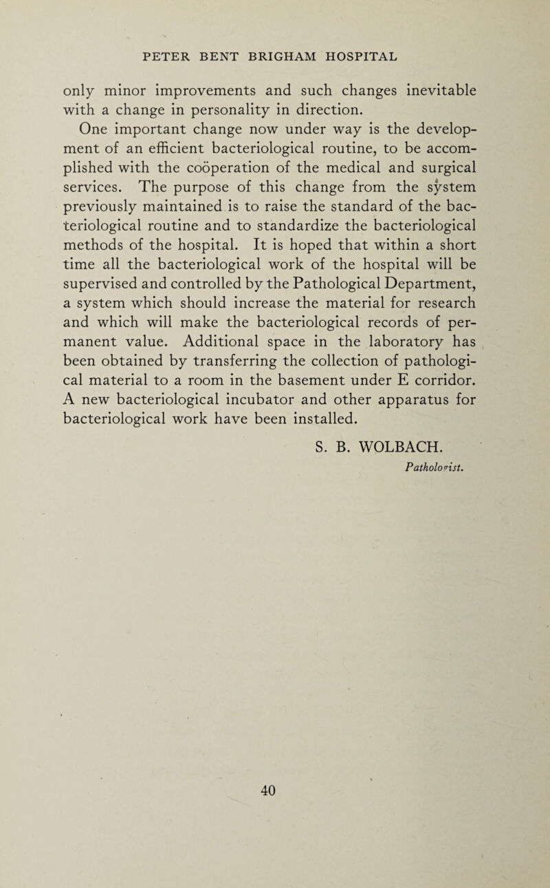only minor improvements and such changes inevitable with a change in personality in direction. One important change now under way is the develop¬ ment of an efficient bacteriological routine, to be accom¬ plished with the cooperation of the medical and surgical services. The purpose of this change from the system previously maintained is to raise the standard of the bac¬ teriological routine and to standardize the bacteriological methods of the hospital. It is hoped that within a short time all the bacteriological work of the hospital will be supervised and controlled by the Pathological Department, a system which should increase the material for research and which will make the bacteriological records of per¬ manent value. Additional space in the laboratory has been obtained by transferring the collection of pathologi¬ cal material to a room in the basement under E corridor. A new bacteriological incubator and other apparatus for bacteriological work have been installed. S. B. WOLBACH. Pathologist.